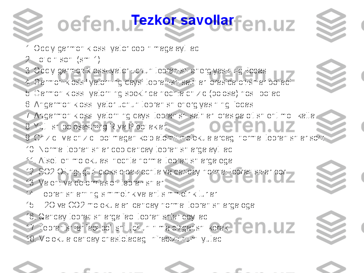 Tezkor  savollar
1. O ddiy garmonik ossillyator  deb nimaga aytiladi
2. T o'lqin soni (sm-1) 
3. O ddiy garmonik ossillyator uchun tebranish energiyasining ifodasi. 
4. G armonik ossillyatorning qaysi t ebranish sathlari orasida o'tishlar  bo'ladi.  
5. G armonik ossillyatorning spektrida nechta chiziq (polosa) hosil bo'ladi.
6. A ngarmonik ossillyator uchun tebranish energiyasining ifodasi. 
7. A ngarmonik ossillyatorning qaysi tebranish sathlari orasida o'tish ehtimoli katta .  
8. Y utilish polosasining  R  va  P  bo'laklari. 
9. C hiziqli va chiziqli bo'lmagan ko'p atomli molekulalardagi normal tebranishlar soni. 
10. N ormal tebranishlar deb qanday tebranishlarga aytiladi. 
11. Atsetilen molekulasi nechta normal tebranishlarga ega.
12. SO2 Oltingugurt dioksidida nechta va qanday normal tebranishlar bor 
13.   V alent va deformasion tebranishlar. 
14. T ebranishlarning simmetrik va antisimmetrik  turlari . 
15. H 2 O  va  CO 2 molekulalari qanday normal tebranishlarga ega. 
16. Qanday tebranishlarga faol tebranishlar deyiladi.
1 7 .  Te branishlar faol bo’lishi uchun nima o’zgarishi kerak.
1 8 .  Molekula qanday chastotadagi infraqizil nurni yutadi . 