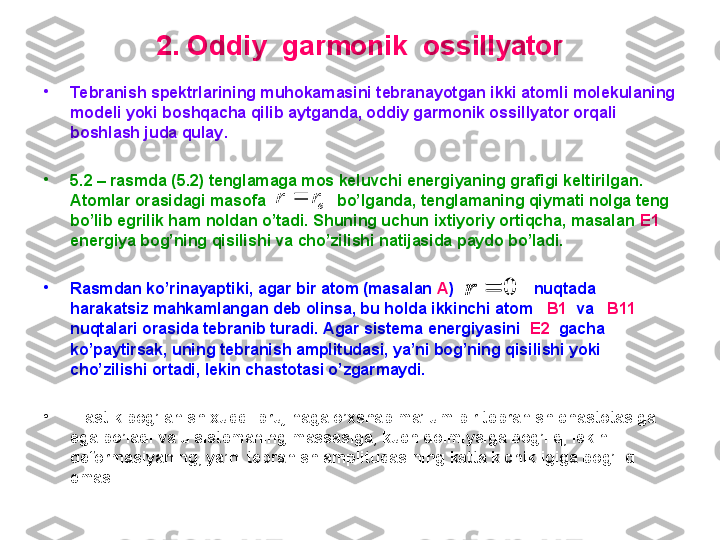 2.  O ddiy  garmonik  ossillyator
•
Tebranish spektrlarining muhokamasini tebranayotgan ikki atomli molekulaning 
modeli yoki boshqacha qilib aytganda, oddiy garmonik ossillyator orqali 
boshlash juda qulay .
•
5 . 2   –  rasmda  ( 5 .2)  tenglamaga mos keluvchi energiyaning grafigi keltirilgan. 
Atomlar orasidagi masofa                  bo’lganda, tenglamaning qiymati nolga teng 
bo’lib egrilik ham noldan o’tadi. Shuning uchun ixtiyoriy ortiqcha, masalan  E1   
energiya bog’ning qisilishi va cho’zilishi natijasida paydo bo’ladi.  
•
Rasmdan ko’rinayaptiki, agar bir atom (masalan  A )                  nuqtada 
harakatsiz mahkamlangan deb olinsa, bu holda ikkinchi atom    B1   va    B11   
nuqtalari orasida tebranib turadi. Agar sistema energiyasini   E2   gacha 
ko’paytirsak, uning tebranish amplitudasi, ya’ni bog’ning qisilishi yoki 
cho’zilishi ortadi, lekin chastotasi o’zgarmaydi.  
•
Elastik bog’lanish xuddi prujinaga o’xshab ma’lum bir tebranish chastotasiga 
ega bo’ladi va u sistemaning massasiga, kuch doimiysiga bog’liq, lekin 
deformasiyaning, ya’ni tebranish amplitudasining katta kichikligiga bog’liq 
emas.  er	r		
0		r	0		r 