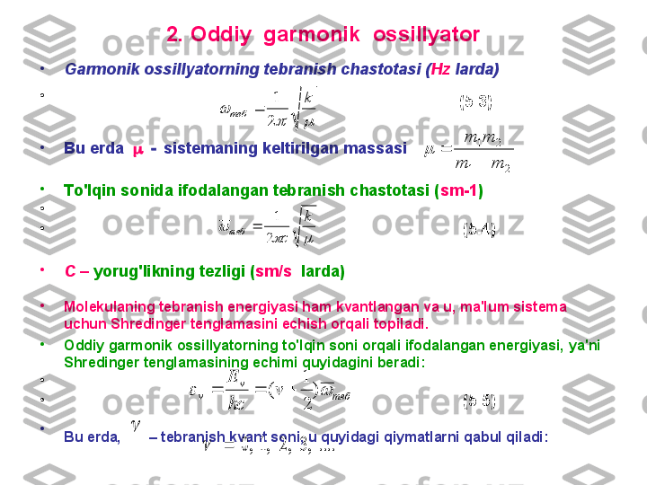 2.  O ddiy  garmonik  ossillyator
•
G armonik ossillyatorning tebranish chastotasi ( Hz  larda) 
•
                                                                                                    ( 5 .3)  
•
B u erda       sistemaning keltirilgan massasi
•
T o'lqin sonida ifodalangan tebranish chastotasi ( sm -1 ) 
•
                                                                                       
•
                                                                                         ( 5 .4)  
•
C –  yoru g' likning tezligi  ( sm / s   larda)
•
M olekulaning tebranish energiyasi ham kvantlangan va u, ma'lum sistema 
uchun  S hredinger tenglamasini echish orqali topiladi.  
•
O ddiy garmonik ossillyatorning to'lqin soni orqali ifodalangan energiyasi,  ya'ni 
Shredinger  tenglama si ning echimi quyidagini beradi:  
•
                                                                                       
•
                                                                                         ( 5 .5)
•
B u erda,        –  tebranish kvant soni, u quyidagi qiymatlarni qabul qiladi:  		
	
k	
теб	2
1	
	
		
	
k	
c	теб	2
1	
	
теб	
v	
v	v	
hc
E	
		)	
2
1	
(				
....	,3	,2	,1	,0			
	
2	1	
2	1	
m	m	
m	m	
	
	 