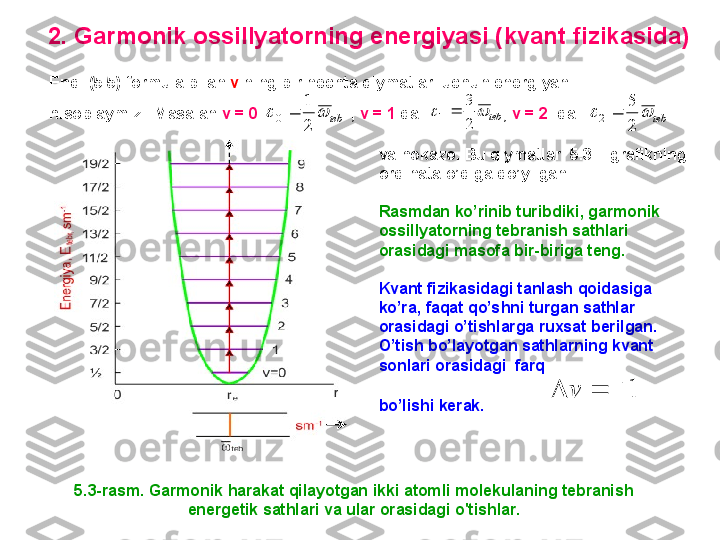 2.  G armonik ossillyatorning energiyasi (kvant fizikasida)
5.3-rasm. G armonik harakat qilayotgan ikki atomli molekulaning tebranish 
energetik sathlari va ular orasidagi o'tishlar.Endi  ( 5 .5)  formula bilan  v  ning bir nechta qiymatlari uchun energiyani 
hisoblaymiz .   Masalan  v = 0                      ,  v = 1  da                   ,  v = 2   dateb			
2
1	
0		teb			
2
3	
1		teb			
2
5	
2	
va hokazo .   Bu qiymatlar  5 .3  – grafikning 
ordinata o’qiga qo’yilgan. 
Rasmdan ko’rinib turibdiki ,  garmonik 
ossillyatorning tebranish sathlari 
orasidagi masofa bir-biriga teng .
Kvant fizikasidagi tanlash qoidasiga 
ko’ra,   faqat qo’shni turgan sathlar 
orasidagi o’tishlarga ruxsat berilgan .  
O’tish bo’layotgan sathlarning kvant 
sonlari orasidagi  farq
bo’lishi kerak .  	
1				v 