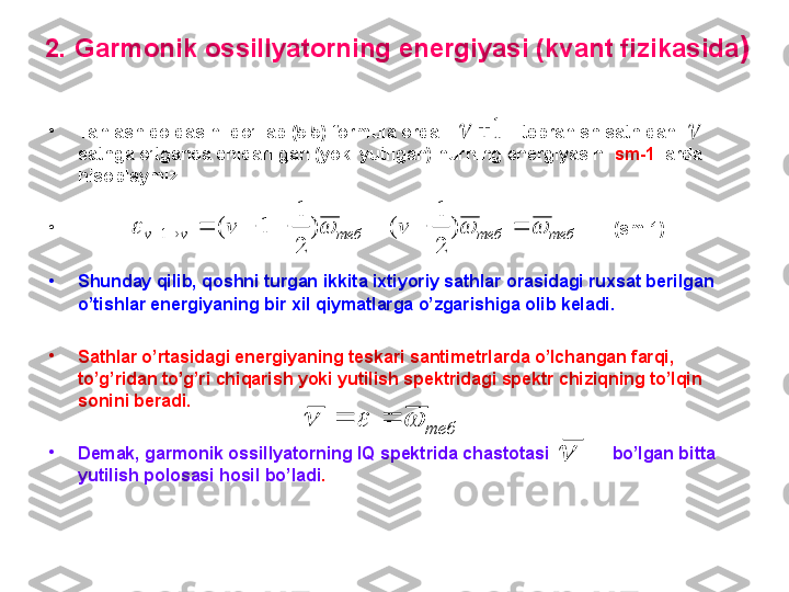 2.  G armonik ossillyatorning energiyasi (kvant fizikasida )
•
Tanlash qoidasini qo’llab  ( 5 .5)  formula orqali               tebranish sathidan  
sathga o’tganda chiqarilgan (yoki yutilgan) nurning energiyasini  sm -1   larda 
hisoblaymiz.
•
                                                                                                                 ( sm -1)
•
Shunday qilib, qoshni turgan ikkita ixtiyoriy sathlar orasidagi ruxsat berilgan 
o’tishlar energiyaning bir xil qiymatlarga o’zgarishiga olib keladi. 
•
Sathlar o’rtasidagi energiyaning teskari santimetrlarda o’lchangan farqi, 
to’g’ridan to’g’ri chiqarish yoki yutilish spektridagi spektr chiziqning to’lqin 
sonini beradi.
•
Demak, garmonik ossillyatorning IQ spektrida chastotasi             bo’lgan bitta 
yutilish polosasi hosil bo’ladi .теб	теб	теб	v	v	v	v													)	
2
1	
(	)	
2
1	
1	(	1	
1				
теб						
 