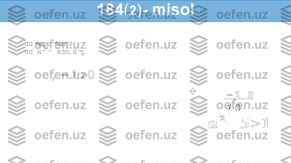   bo‘lsa, u holda
 bo‘lishini isbotlang:
,    – 1 >0
   184 ( 2 ) - misol
     –  1   0
    1  0??????	
??????	
−	??????	>	??????+ 