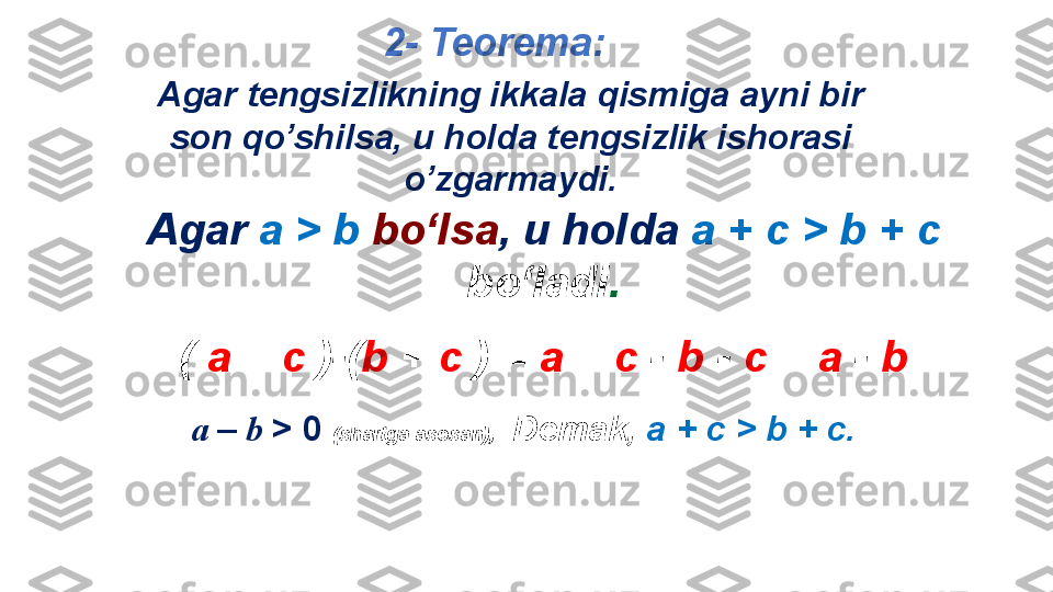 Agar   a   >   b  bo‘lsa ,  u holda   a  + с  >   b   +   c 
bo‘ladi .
(  a  +  с  )-( b  +  с  ) =  a  +  с  -  b  -  с  =  a  -  bAgar tengsizlikning ikkala qismiga ayni bir 
son qo’shilsa, u holda tengsizlik ishorasi 
o’zgarmaydi.  2 - Teorema : 
a  –  b  > 0  (shartga asosan),  Demak ,  а  + c > b + c. 