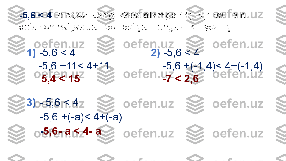 -5,6 < 4   tengsizlikning ikkala qismiga  11; -1,4  va  –a  ni 
qo‘shish natijasida hosil bo‘lgan tengsizlikni yozing: 
1)  - 5,6 < 4
     -5,6 +11< 4+11
      5,4 < 15 
3)  -  5,6 < 4
     -5,6 +(-a)< 4+(-a)
     - 5,6- a < 4- a  2)  - 5,6 < 4
     -5,6 +(-1,4)< 4+(-1,4)
     -7 < 2,6  