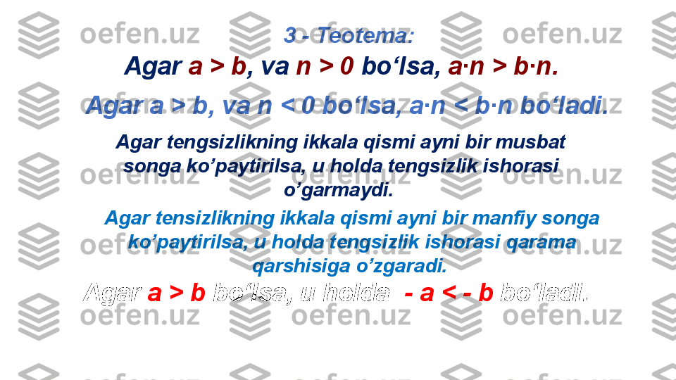 3  - Teotema : 
Agar   a   >   b ,  va   n   <  0  bo‘lsa,   a∙n   <   b∙n bo‘ladi .
Agar tengsizlikning ikkala qismi ayni bir musbat 
songa ko’paytirilsa, u holda tengsizlik ishorasi 
o’garmaydi.  
Agar tensizlikning ikkala qismi ayni bir manfiy songa 
ko’paytirilsa, u holda tengsizlik ishorasi qarama 
qarshisiga o’zgaradi.   
       Agar  а >  b   bo‘lsa, u holda    -  а <  -   b  bo‘ladi .  Agar   a   >   b ,  va   n   >  0   bo‘lsa,   a∙n   >   b∙n . 