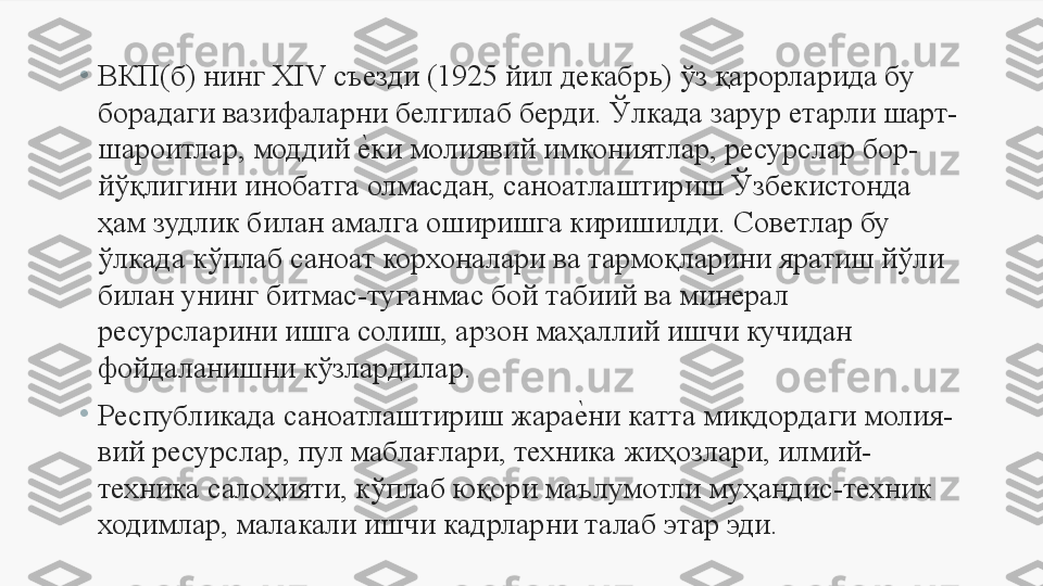 •
ВКП(б) нинг ХIV съезди (1925 йил декабрь) ўз қарорларида бу 
борадаги вазифаларни белгилаб берди. Ўлкада зарур етарли шарт-
шароитлар, моддий е	Uки молиявий имкониятлар, ресурслар бор-
йўқлигини инобатга олмасдан, саноатлаштириш Ўзбекистонда 
ҳам зудлик билан амалга оширишга киришилди. Советлар бу 
ўлкада кўплаб саноат корхоналари ва тармоқларини яратиш йўли 
билан унинг битмас-туганмас бой табиий ва минерал 
ресурсларини ишга солиш, арзон маҳаллий ишчи кучидан 
фойдаланишни кўзлардилар.
•
Республикада саноатлаштириш жара	
е	Uни катта миқдордаги молия-
вий ресурслар, пул маблағлари, техника жиҳозлари, илмий-
техника салоҳияти, кўплаб юқори маълумотли муҳандис-техник 
ходимлар, малакали ишчи кадрларни талаб этар эди.  