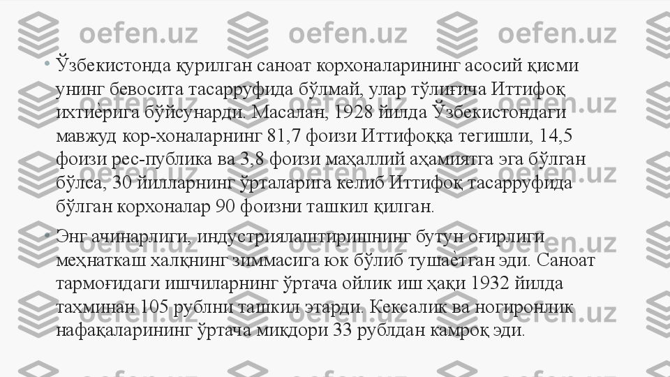 •
Ўзбекистонда қурилган саноат корхоналарининг асосий қисми 
унинг бевосита тасарруфида бўлмай, улар тўлиғича Иттифоқ 
ихтие	Uрига бўйсунарди. Масалан, 1928 йилда Ўзбекистондаги 
мавжуд кор-хоналарнинг 81,7 фоизи Иттифоққа тегишли, 14,5 
фоизи рес-публика ва 3,8 фоизи маҳаллий аҳамиятга эга бўлган 
бўлса, 30 йилларнинг ўрталарига келиб Иттифоқ тасарруфида 
бўлган корхоналар 90 фоизни ташкил қилган. 
•
Энг ачинарлиги, индустриялаштиришнинг бутун оғирлиги 
меҳнаткаш халқнинг зиммасига юк бўлиб туша	
е	Uтган эди. Саноат 
тармоғидаги ишчиларнинг ўртача ойлик иш ҳақи 1932 йилда 
тахминан 105 рублни ташкил этарди. Кексалик ва ногиронлик 
нафақаларининг ўртача миқдори 33 рублдан камроқ эди.  