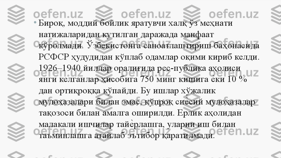 •
Бироқ, моддий бойлик яратувчи халқ ўз меҳнати 
натижаларидан кутилган даражада манфаат 
кўролмади. Ўзбекистонга саноатлаштириш баҳонасида 
РСФСР ҳудудидан кўплаб одамлар оқими кириб келди. 
1926–1940 йиллар оралиғида рес-публика аҳолиси 
янги келганлар ҳисобига 750 минг кишига е	Uки 10 % 
дан ортиқроққа кўпайди. Бу ишлар хўжалик 
мулоҳазалари билан эмас, кўпроқ си	
е	Uсий мулоҳазалар 
тақозоси билан амалга оширилди. Ерлик аҳолидан 
малакали ишчилар тай	
е	Uрлашга, уларни иш билан 
таъминлашга атайлаб эътибор қаратилмади. 