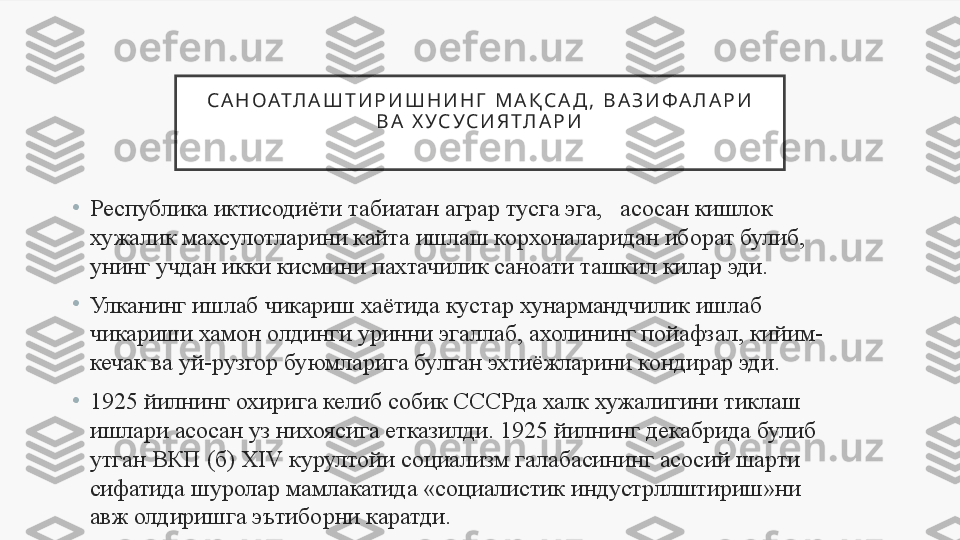 С А Н О АТ Л А Ш Т И Р И Ш Н И Н Г   М А Қ С А Д ,   В А З И Ф А Л А Р И  
В А   Х У С У С И Я Т Л А Р И
•
Республика иктисодиёти табиатан аграр тусга эга,   асосан кишлок 
хужалик махсулотларини кайта ишлаш корхоналаридан иборат булиб, 
унинг учдан икки кисмини пахтачилик саноати ташкил килар эди. 
•
Улканинг ишлаб чикариш хаётида кустар хунармандчилик ишлаб 
чикариши хамон олдинги уринни эгаллаб, ахолининг пойафзал, кийим-
кечак ва уй-рузгор буюмларига булган эхтиёжларини кондирар эди. 
•
1925 йилнинг охирига келиб собик СССРда халк хужалигини тиклаш 
ишлари асосан уз нихоясига етказилди. 1925 йилнинг декабрида булиб 
утган ВКП (б) XIV курултойи социализм галабасининг асосий шарти 
сифатида шуролар мамлакатида «социалистик индустрллштириш»ни 
авж олдиришга эътиборни каратди. 