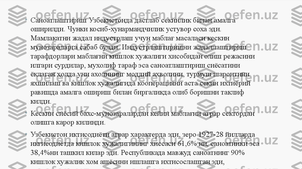 •
Саноатлаштириш Узбекистонда дастлаб секинлик билан амалга 
оширилди. Чунки косиб-хунармандчилик устувор соха эди. 
Мамлакатни жадал индустрлаш учун маблағ масаласи кескин 
мунозараларга сабаб булди. Индустрлаштиришни жадаллаштириш 
тарафдорлари мабла ғ ни кишлок хужалиги хисобидан олиш режасини 
илгари сурдилар, мухолиф  т араф эса саноатлаштириш сиёсатини 
ёк л аган  ҳ олда уни ахолининг моддий ахволини, турмуш шароитини 
яхшилаш ва кишлок хужалигида кооперацияни аста секин ихтиёрий 
равишда амалга ошириш билан биргаликда олиб боришни таклиф 
килди. 
•
Кескин сиёсий бахс-мунозаралардан кейин маблағни аграр сектордан 
олишга карор килинди. 
•
Узбекистон иктисодиёти аграр характерда эди, зеро 1927-28 йилларда 
икгисодиётда кишлок хужалигининг хиссаси 61,6% ни, саноатники эса 
38,4%ни ташкил килар эди.  Республикада мавжуд саноатнинг 90% 
кишлок хужалик хом ашёсини ишлашга ихтисослашган эди, 