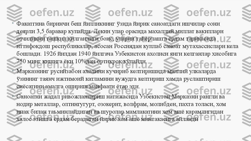 •
Факатгина биринчи беш йилликнинг ўзида йирик саноатдаги ишчилар сони 
деярли 3,5 баравар купайди.  Лекин улар орасида махаллий миллат вакиллари 
озчиликни ташкил килганлиги боис, уларни тайёрлашга ёрдам тарикасида 
иттифокдош республикалар, асосан Россиядан куплаб саноат мутахассислари кела 
бошлади. 1926 йилдан 1940 йилгача Узбекистон ахолиси янги к е лганлар хисобига 
750 минг кишига ёки 10%дан ортикрок к ў пайди. 
•
Марказнинг русийзабон ахолини кучириб келтиришида миллий улкаларда 
ўзининг таянч ижтимоий катламини вужудга келтириш хамда руслаштириш 
сиёсатини амалга ошириш манфаати ётар эди. 
•
Саноатни жадал ривожлантириш натижасида Узбекистон Марказни рангли ва 
нодир металлар, олтингугурт, озокерит, волфрам, молибден, пахта толаси, хом 
ипак билан таъминлайдиган ва шуролар мамлакатини хом ашё карамлигидан 
халос этишга ёрдам берадиган йирик хом ашё минтакасига айланди 