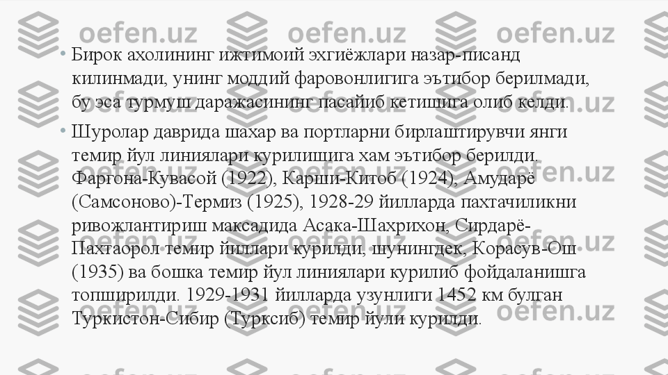 •
Бирок ахолининг ижтимоий эхгиёжлари назар-писанд 
килинмади, унинг моддий фаровонлигига эътибор берилмади, 
бу эса турмуш даражасининг пасайиб кетишига олиб келди. 
•
Шуролар даврида шахар ва портларни бирлаштирувчи янги 
темир йул линиялари курилишига хам эътибор берилди. 
Фаргона-Кувасой (1922), Карши-Китоб (1924), Амударё 
(Самсоново)-Термиз (1925), 1928-29 йилларда пахтачиликни 
ривожлантириш максадида Асака-Шахрихон, Сирдарё-
Пахтаорол темир йиллари курилди, шунингдек, К о расув-Ош 
(1935) ва бошка темир йул линиялари курилиб фойдаланишга 
топширилди. 1929-1931 йилларда узунлиги 1452 км булган 
Туркистон-Сибир (Турксиб) темир йули курилди. 