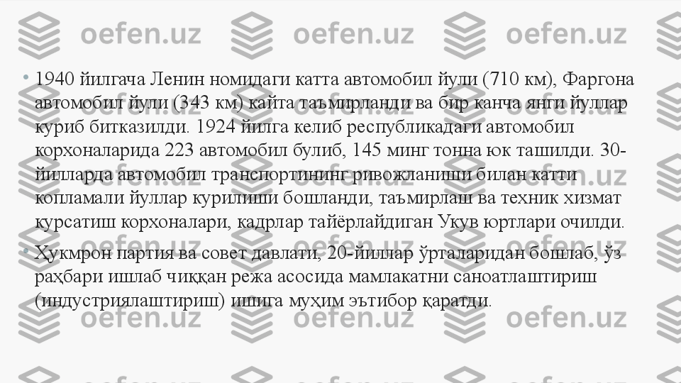 •
1940 йилгача Ленин номидаги катта автомобил йули (710 км), Фаргона 
автомобил йули (343 км) кайта таъмирланди ва бир канча янги йуллар 
куриб битказилди.  1924 йилга келиб республикадаги автомобил 
корхоналарида 223 автомобил булиб, 145 минг тонна юк ташилди. 30-
йилларда автомобил транспортининг ривожланиши билан катти 
копламали йуллар курилиши бошланди, таъмирлаш ва техник хизмат 
к у рсатиш корхоналари, кадрлар тайёрлайдиган Укув юртлари очилди. 
•
Ҳукмрон партия ва совет давлати, 20-йиллар ўрталаридан бошлаб, ўз 
раҳбари ишлаб чиққан режа асосида мамлакатни саноатлаштириш 
(индустриялаштириш) ишига муҳим эътибор қаратди. 