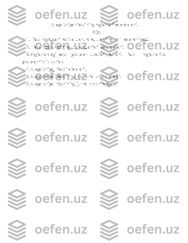 Buxgalteriya hisobining registrlari va shakllari .
Reja.
1.Hiso b  registrlari  haqida tushuncha,  ularning  roli   va ahamiyati .
2.Hisob   registrlarining  turkumlanishi  va shakllari.
3.Registrlardagi   xato     yozuvlar   tuzatish   usullari.   Hisob       registrlarida
yozuvlarni olib borish. 
4.Buxgalteriya  hisobi  shakllari.
5.Buxgalteriya  hisobining  memorial-order   shakli.
6 . Buxgalteriya  hisobining  j urnal-order   shakli .  
                                