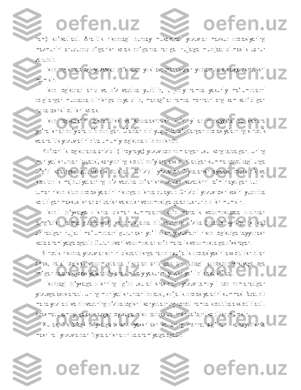 h am)   ko’rsatiladi.   Analitik   hisobdagi   bunday   mukammal   yozuvlar   mazkur   operasiyaning
mazmunini   chuqurroq   o’rganish   kerak   bo’lganda   har   gal   hujjatga   murojaat   qilmaslik   uchun
zarurdir.
Hisob   registrlaridagi   yozuvlar   qo’l   bilan   yoki   avtomatlashgan   yordamida   amalga   oshirilishi
mumkin.
Hisob   registrlari   aniq   va   o’z   vaqtida   yuritilib,   u   joriy   hamda   yakuniy   ma’lumotlarni
belgilangan   muddatda   olinishiga   rioya   qilib,   mablag’lar   hamda   mehnatni   eng   kam   sarf   qilgan
holda tashkil etilishi kerak.
Hisob   registrlarini   qisqartirish   va   soddalashtirish   ko’p   yillar   mobaynida   bir   qancha
yo’nalishlar  bo’yicha  olib borilgan.  Ulardan  biri  yuqorida ta’riflangan  operasiyalarning  sintetik
va analitik yozuvlarini bitta umumiy registrda olib borishdir.
Ko’pchilik registrlarda chiziqli (lineynaya) yozuv deb nomlangan usul keng tarqalgan. Uning
mohiyati shundan iboratki, schyotning krediti bo’yicha aks ettiriladigan summa debetidagi unga
to’g’ri   keladigan   qatorda   aks   ettiriladi.   Chiziqli   yozuvdan   foydalanish   ayniqsa   debitorlik   va
kreditorlik   majburiyatlarning   o’z   vaqtida   to’lanishi   ustidan   kuzatishni   ta’minlaydigan   turli   -
tuman   h isob-kitob operasiyalarini hisobga olishda qulaydir. Chiziqli yozuv texnikasini yuqorida
keltirilgan maxsus ishlab chiqarish va sotish vedomostiga qarab tushunib olish mumkin.
Hisobli   ro’yxatga   olishda   qisman   summalarni   ko’p   martalik   vedomostlarda   oldindan
jamg’arish   hamda   guruhlovchi   vedomostlarda   bir   vaqtning   o’zida   (odatda   oyning   oxirida)
qilinadigan   hujjatli   ma’lumotlarni   guruhlash   yo’li   bilan   yozuvlarni   hisob   registriga   tayyorlash
katta ahamiyatga egadir. Guruhlovchi vedomostlar ko’p martalik vedomostlarga o’xshagan.
Sintetik hisobda yozuvlar sonini qisqartirishga har bir xo’jalik operasiyasini aks ettirish bilan
emas,   balki   tegishli   vedomostlarda   hisoblab   chiqilgan   bir   turdagi   korrespondensiyaga   ega
bo’lgan barcha operasiyalar bo’yicha umumiy yakunini yozish yo’li bilan erishiladi.
Hisobdagi   ro’yxatga   olishning   ilg’or   usullari   shaxmatli   yozuv   tamoyili   deb   nomlanadigan
yozuvga asoslanadi. Uning mohiyati shundan iboratki, xo’jalik operasiyalarini summasi faqat bir
marta yoziladi va bir vaqtning o’zida tegishli schyotlarning debeti hamda kreditida aks ettiriladi..
Shaxmatli tamoyilga asoslangan registrga misol tariqasida Bosh daftarni keltirish mumkin.
Xullas,   hisobdagi   ro’yxatga   olishni   yaxshilash   va   uning   mehnat   sig’imini   kamaytirishda
mashinali yozuvlardan foydalanish alohida ahamiyatga egadir. 