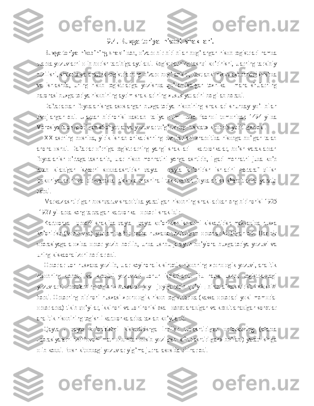 9.4. Buxgalteriya  hisobi  shakllari.
Buxgalteriya hisobining shakli  deb, o’zaro bir-biri bilan bog’langan hisob registrlari hamda
ularda yozuvlarni olib borish tartibiga aytiladi. Registrlarning tashqi ko’rinishi, ularning tarkibiy
tuzilishi, sintetik va analitik registrlarning o’zaro bog’lanishi, dastlabki hisob axborotini olishda
va   ishlashda,   uning   hisob   registrlariga   yozishda   qo’llaniladigan   texnika   -   mana   shularning
barchasi buxgalteriya hisobining ayrim shakllarining xususiyatlarini belgilab beradi.
Daftarlardan   foydalanishga   asoslangan   buxgalteriya   hisobining   shakllari   shunday   yo’l   bilan
rivojlangan   edi.   Ulardan   birinchisi   dastlab   Italiya   olimi   Luka   Pacholi   tomonidan   1494   yilda
Venesiyada chop etilgan «Schyotlar va yozuvlar to’g’risidagi traktat» kitobida yoritilgan edi.
XX   asrning   boshida,   yirik   ishlab   chikarishning   rivojlanishi   sharoitida   hisobga   bo’lgan   talab
ancha   oshdi.   Daftarlar   o’rniga   registrlarning   yangi   shakllari   -   kartochkalar,   bo’sh   varaklardan
foydalanish   o’rtaga   tashlanib,   ular   hisob   mehnatini   yengallashtirib,   ilgari   mehnatni   juda   ko’p
talab   kiladigan   ishlarni   soddalashtirish   qayta   -   qayta   ko’chirish   ishlarini   bartaraf   qilish
imkoniyatlarini   va   pirovardida   hisobda   mashinali   texnikadan   foydalanish   sharoitlarini   yaratib
berdi.
Markazlashtirilgan boshqaruv sharoitida yaratilgan hisobning shakllaridan eng birinchisi 1925
-1927 yillarda keng tarqalgan kartochka - orderli shaklidir.
Kartochka   -   orderli   shaklida   qayta   -   qayta   ko’chirish   ishlarini   kiskartirish   maksadida   nusxa
ko’chirish (kopirovka)  yordamida  bir necha  nusxada tuziladigan  orderlar  kiritilgan  edi.  Har bir
operasiyaga   aloxida   order   yozib   berilib,   unda   ushbu   jarayon   bo’yicha   buxgalteriya   yozuvi   va
uning kiskacha izohi berilar edi.
Orderlar uch nusxada yozilib, ular keyinchalik sintetik hisobning xronologik yozuvi, analitik
hisobning   debetli   va   kreditli   yozuvlari   uchun   ishlatilardi.   Bu   narsa   ushbu   registrlardagi
yozuvlarni  orderlarning  tegishli  nusxalari  joy  - joyiga terib  qo’yiщ  bilan  almashtirish  imkonini
berdi.  Orderning  birinchi  nusxasi  xronologik  hisob registrlarida   (kassa  orderlari   yoki  memorial
orderlarda) tikib qo’yilar, ikkinchi va uchinchisi esa - debetlanadigan va kreditlanadigan schetlar
analitik hisobining tegishli kartochkalarida taxlab ko’yilardi.
Qayta   -   qayta   ko’chirishni   kiskartirishga   intilish   turlashtirilgan   orderlarning   (ularda
operasiyalarni izohlovchi matn oldindan bosib yozilgan -«Turlashtirilgan» bo’ladi) yaratilishiga
olib keddi. Bosh kitobdagi yozuvlar yig’ma jurnal asosida qilinar edi. 