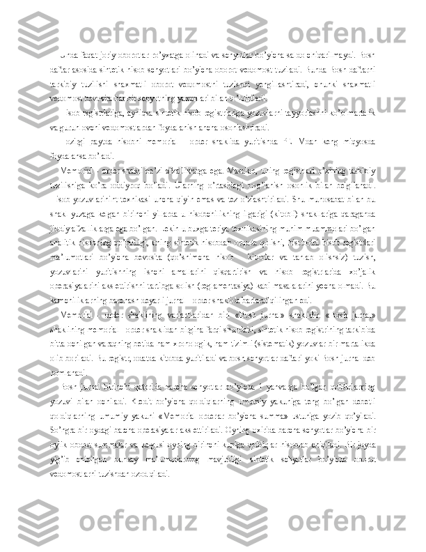 Unda faqat joriy oborotlar ro’yxatga olinadi va schyotlar bo’yicha saldo chiqarilmaydi. Bosh
daftar asosida sintetik hisob schyotlari bo’yicha oborot vedomost tuziladi. Bunda Bosh daftarni
tarkibiy   tuzilishi   shaxmatli   oborot   vedomostni   tuzishni   yengillashtiradi,   chunki   shaxmatli
vedomost bevosita har bir schyotning yakunlari bilan to’ldiriladi.
Hisob rsgistrlariga,  ayniqsa sintetik hisob registrlariga yozuvlarni tayyorlashni ko’p martalik
va guruhlovchi vedomostlardan foydalanish ancha osonlashtiradi.
Hozirgi   paytda   hisobni   memorial   -   order   shaklida   yuritishda   PEHMdan   keng   miqyosda
foydalansa bo’ladi.
Memorial   -   order   shakli   ba’zi   afzalliklarga   ega.   Masalan,   uning   registrlari   o’zining   tarkibiy
tuzilishiga   ko’ra   oddiyroq   bo’ladi.   Ularning   o’rtasidagi   bo g’ lanish   osonlik   bilan   belgilanadi.
Hisob   yozuvlarinint   texnikasi   uncha   qiyin   emas   va   tez   o’zlashtiriladi.   Shu  munosabat   bilan   bu
shakl   yuzaga   kelgan   birinchi   yillarda   u   hisobchilikning   ilgarigi   (kitobli)   shakllariga   qaraganda
jiddiy afzalliklarga ega bo’lgan. Lekin u buxgalteriya texnikasining muhim muammolari bo’lgan
analitik  hisobning  qo’polligi,   uning  sintetik  hisobdan  orqada  qolishi,  hisobotni  hisob  registrlari
ma’lumotlari   bo’yicha   bevosita   (qo’shimcha   hisob   -   kitoblar   va   tanlab   olishsiz)   tuzish,
yozuvlarini   yuritishning   ishchi   amallarini   qisqartirish   va   hisob   registrlarida   xo’jalik
operasiyalarini aks ettirishni tartibga solish (reglamentasiya) kabi masalalarini yecha olmadi. Bu
kamchiliklarning barchasn deyarli jurnal - order shaklida bartaraf qilingan edi.
Memorial   -   order   shaklining   variantlaridan   biri   «Bosh   jurnal»   shaklidir.   «Bosh   jurnal»
shaklining memorial - order shaklidan birgina farqi shundaki, sintetik hisob registrining tarkibida
bitta ochilgan varaqning betida ham xronologik, ham tizimli (sistematik) yozuvlar bir martalikda
olib boriladi. Bu registr, odatda kitobda yuritiladi va bosh schyotlar daftari yoki Bosh jurnal deb
nomlanadi.
Bosh   jurnal   birinchi   qatorida   barcha   schyotlar   bo’yicha   1   yanvarga   bo’lgan   qoldiqlarning
yozuvi   bilan   ochiladi.   Kredit   bo’yicha   qoldiqlarning   umumiy   yakuniga   teng   bo’lgan   debetli
qoldiqlarning   umumiy   yakuni   «Memorial-or derlar   bo’yicha   summa»   ustuniga   yozib   qo’yiladi.
So’ngra bir oydagi barcha operasiya lar aks ettiriladi. Oyning oxirida barcha schyotlar bo’yicha bir
oylik   oborot   summalar   va   kelgusi   oyning   birinchi   kuniga   qoldiqlar   hisoblab   chiqiladi.  Bir  joyda
yig’ib   chiqilgan   bunday   ma’lumotlarning   mavjudligi   sintetik   schyotlar   bo’yicha   oborot
vedomostlarni tuzishdan ozod qiladi. 