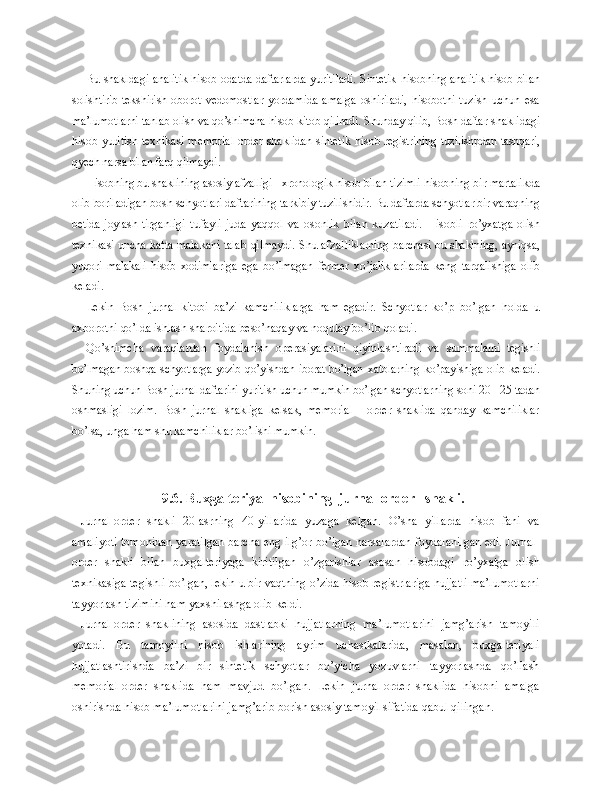 Bu shakldagi analitik hisob odatda daftarlarda yuritiladi. Sintetik   hisobning analitik hisob bilan
solishtirib  tekshirish  oborot  vedomost lar   yordamida   amalga   oshiriladi,   hisobotni   tuzish   uchun   esa
ma’lumotlarni  tanlab olish va qo’shimcha hisob-kitob qilinadi. Shunday qilib, Bosh daftar  shaklidagi
hisob yuritish texnikasi memorial-order shaklidan sintetik   hisob registrining tuzilishpdan tashqari,
qyech narsa bilan farq qilmaydi.
Hisobning bu shaklining asosiy afzalligi - xronologik hisob bilan ti zimli hisobning bir martalikda
olib boriladigan bosh schyotlari daftarining  tarkibiy tuzilishidir. Bu daftarda schyotlar bir varaqning
betida joylash- tirganligi   tufayli   juda   yaqqol   va   osonlik   bilan   kuzatiladi.   Hisobli   ro’yxatga   olish
texnikasi uncha katta malakani talab qilmaydi. Shu afzal liklarning barchasi bu shaklning, ayniqsa,
yuqori   malakali   hisob   xodimla riga   ega   bo’lmagan   fermer   xo’jaliklarilarda   keng   tarqalishiga   olib
keladi.
Lekin   Bosh   jurnal   kitobi   ba’zi   kamchiliklarga   ham   egadir.   Schyotlar   ko’p   bo’lgan   h olda   u
axborotni qo’lda ishlash sharoitida beso’naqay va noqulay  bo’lib qoladi.
Qo’shimcha   varaqlardan   foydalanish   operasiyalarini   qiyinlashtiradi   va   summalarni   tegishli
bo’lmagan boshqa schyotlarga yozib qo’yishdan iborat bo’lgan   xatolarning ko’payishiga olib keladi.
Shuning uchun Bosh jurnal daftarini  yuritish uchun mumkin bo’lgan schyotlarning soni 20 - 25 tadan
oshmasligi   lo zim.   Bosh   jurnal   shakliga   kelsak,   memorial   -   order   shaklida   qanday   kamchiliklar
bo’lsa, unga  h am shu kamchiliklar bo’lishi mumkin.
9. 6 .  Buxgalteriya  hisobining  j urnal-order   shakli .
Jurnal-order   shakli   20-asrning   40-yillarida   yuzaga   kelgan.   O’sha   yillarda   hisob   fani   va
amaliyoti tomonidan yaratilgan barcha eng ilg’or bo’lgan narsalardan foydalanilgan edi. Jurnal-
order   shakli   bilan   buxgalteriyaga   kiritilgan   o’zgarishlar   asosan   hisobdagi   ro’yxatga   olish
texnikasiga tegishli bo’lgan, lekin u bir vaqtning o’zida hisob registrlariga hujjatli ma’lumotlarni
tayyorlash tizimini ham yaxshilashga olib keldi.
Jurnal-order   shaklining   asosida   dastlabki   hujjatlarning   ma’lumotlarini   jamg’arish   tamoyili
yotadi.   Bu   tamoyilni   hisob   ishlarining   ayrim   uchastkalarida,   masalan,   buxgalteriyali
hujjatlashtirishda   ba’zi   bir   sintetik   schyotlar   bo’yicha   yozuvlarni   tayyorlashda   qo’llash
memorial-order   shaklida   ham   mavjud   bo’lgan.   Lekin   jurnal-order   shaklida   hisobni   amalga
oshirishda hisob ma’lumotlarini jamg’arib borish asosiy tamoyil sifatida qabul qilingan. 