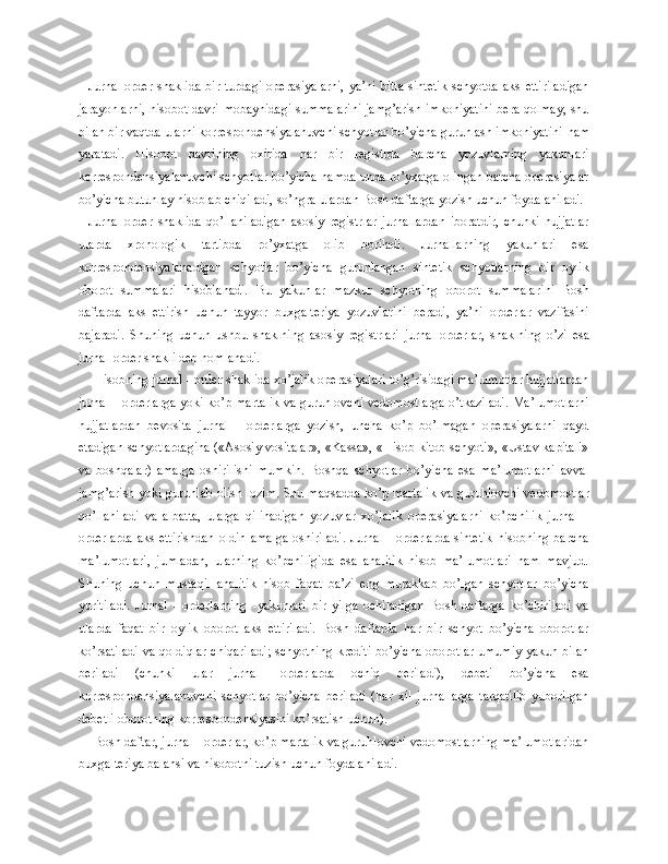 Jurnal-order   shaklida   bir   turdagi   operasiyalarni,   ya’ni   bitta   sintetik   schyotda   aks   ettiriladigan
jarayonlarni, hisobot davri mobaynidagi summalarini jamg’arish imkoniyatini bera qolmay, shu
bilan bir vaqtda ularni korrespondensiyalanuvchi schyotlar bo’yicha guruhlash imkoniyatini  h am
yaratadi.   Hisobot   davrining   oxirida   har   bir   registrda   barcha   yozuvlarning   yakunlari
korrespondensiyalanuvchi schyotlar bo’yicha hamda unda ro’yxatga olingan barcha operasiyalar
bo’yicha butunlay hisoblab chiqiladi, s o’ ngra ulardan Bosh daftarga yozish uchun foydalaniladi.
Jurnal-order   shaklida   qo’llaniladigan   asosiy   registrlar   jurnallardan   iboratdir,   chunki   hujjatlar
ularda   xronologik   tartibda   ro’yxatga   olib   boriladi.   Jurnallarning   yakunlari   esa
korrespondensiyalanadigan   schyotlar   bo’yicha   guruhlangan   sintetik   schyotlarning   bir   oylik
oborot   summalari   hisoblanadi.   Bu   yakunlar   mazkur   schyotning   oborot   summala rini   Bosh
daftarda   aks   ettirish   uchun   tayyor   buxgalteriya   yozuvlarini   beradi,   ya’ni   orderlar   vazifasini
bajaradi.   Shuning   uchun   ushbu   shaklning   asosiy   registrlari   jurnal - orderlar,   shaklning   o’zi   esa
jurnal-order shakli deb nomlanadi.
Hisobning jurnal - order shaklida xo’jalik operasiyalari to’g’risidagi ma’lumotlar hujjatlardan
jurnal - orderlarga yoki ko’p martalik va guruhlovchi vedomostlarga o’tkaziladi. Ma’lumotlarni
hujjatlardan   bevosita   jurnal   -   orderlarga   yozish,   uncha   ko’p   bo’lmagan   operasiyalarni   qayd
etadigan schyotlardagina («Asosiy vositalar», «Kassa», «Hisob-kitob schyoti», «Ustav kapitali»
va   boshqalar)   amalga   oshirilishi   mumkin.   Boshqa   schyotlar   bo’yicha   esa   ma’lumotlarni   avval
jam g’ arish yoki guruhlab olish lozim. Shu maqsadda ko’p martalik va guruhlovchi vedomostlar
qo’llaniladi   va   albatta,   ularga   qilinadigan   yozuvlar   xo’jalik   operasiyalarni   ko’pchilik   jurnal   -
orderlarda  aks   ettirishdan   oldin  amalga   oshiriladi.   Jurnal  -  orderlarda  sintetik  hisobning  barcha
ma’lumotlari,   jumladan,   ularning   ko’pchiligida   esa   analitik   hisob   ma’lumotlari   ham   mavjud.
Shuning   uchun   mustaqil   analitik   hisob   faqat   ba’zi   eng   murakkab   bo’lgan   schyotlar   bo’yicha
yuritiladi.   Jurnal   -   orderlarning   - yakunlari   bir   yilga   ochiladigan   Bosh   daftarga   ko’chiriladi   va
ularda   faqat   bir   oylik   oborot   aks   ettiriladi.   Bosh   daftarda   har   bir   schyot   bo’yicha   oborotlar
ko’rsatiladi va qoldiqlar chiqariladi;  schyotning krediti  bo’yicha oborotlar umumiy yakun bilan
beriladi   (chunki   ular   jurnal   -orderlarda   ochiq   beriladi),   debeti   bo’yicha   esa
korrespondensiyalanuvchi   schyotlar   bo’yicha   beriladi   (har   xil   jurnallarga   tarqatilib   yuborilgan
debetli oborotning korrespondensiyasini ko’rsatish uchun).
Bosh daftar, jurnal - orderlar, ko’p martalik va guruhlovchi vedomostlarning ma’lumotlaridan
buxgalteriya balansi va hisobotni tuzish uchun foydalaniladi. 