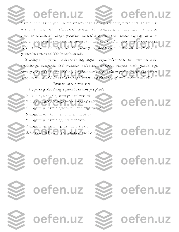 hisob  bilan   birlashtirilgan.   Hisobot   ko’rsatkichlari   avtomatik   tartibda,   qo’shimcha   tan-lab   olish
yoki   qo’shimcha   hisob   -   kitoblarsiz,   bevosita   hisob   registrlaridan   olinadi.   Bularning   barchasi
hisob   registrlarida   qilinadigan   yozuvlarni   bartaraf   qilish   va   hisobni   asosan   quyidagi   uchta   ish
amallari:   operasiyalarni   hujjatlarda   qayd   etish,   hujjatlardan   ma’lumotlarni   hisob   registrlariga
ko’chirish   va   hisob   registrlarining   yakuniy   ko’rsatkichlarini   hisobotda   umumlashtirish
yordamida amalga oshirish imkonini beradi.
Shunday   qilib,   jurnal   -   order   shaklidagi   qayta   -   qayta   ko’chirishlar   soni   memorial-order
shaklidagiga   qaraganda   ikki   martadan   ortiqroqqa   kamayadi,   natijada   hisob   yuritishlarga
ketadigan vaqt tejaladi, xatolarning yuzaga kelish imkoniyatlari kamayadi, hisob registrlari ancha
yaqqollashadi, chunk i  ularda aks ettirilgan barcha obyektlar haqidagi ma’lumotlar mavjuddir.
                                      Nazorat uchun savollar :
     1. Buxgalteriya hisobining registrlari deb nimaga ayti ladi?
2. Hisob registrlarining kanday turlari mavjud?
3. Buxgalteriya  h isobi registrlariga nimalar kiradi?
4. Buxgalteriya hisobining shakllari deb nimaga aytiladi?
5. Buxgalteriya hisobining memorial-order shakli.
6. Buxgalteriya hisobining jurnal-order shakli.
7. Buxgalteriya hisobining bosh jurnal shakli.
8. Buxgalteriya hisobining soddalashtirilgan tizimi . 