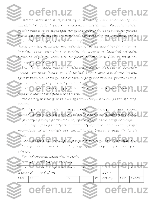 Daftarlar,   kartochkalar   va   registrlarda   ayrim   varaqlarning   o’zaro   biriktirilishining   turli
darajada bo’lishi ulardan foydalanishning xususiyatlarini belgilab beradi. Masalan, kartochkalar
va   bo’sh   varaqlar   h ar   qanday   darajada   h am   guruhlanishi   mumkin,   ularga   qilinadigan   yozuvlar
maxsus hisoblash mashinalarida amalga oshiriladi. Kartochkalarning mazkur massivlari alohida
xar   xil   bo’sh   varaqlarga   yozishda   hisob   bilan   bog’liq   bo’lgan   mehnatni   ajratib   olish   mumkin.
Boshqa   tomondan,   kartotekadan   yoki   registordan   har   qanday   varaqni   bemalol   olinishining
imkoniyati   ulardan   ayrimlarining   yo’qolishiga,   bir   kartochkaning   (varaqning)   boshqasiga
almashtirib   qo’yilishiga,   undagi   biror   bir   yozuvning   o’zgartirib   qo’yilishi   va   boshqa   shu
kabilarga olib kelishi mumkin.
Shu   bilan   bir   vaqtda   varaqlarning   daftarlarda   mustaqkam   biriktirilganligi   zamonaviy
hisoblash   texnikasidan   foydalanishni   qiyinlashtiradi.   Shuning   uchun   talab   qilingan   joylarda,
ayrim varaqlarni turli tartibda guruhlash va hisobli ro’yxatga olish mashinalar yordamida amalga
oshiriladi, daftardan hisobga olishda foydalanib bo’lmaydi.
Hisobda   u   yoki   bu   registrlarning   shaklida   daftardan,   kartochkadan   yoki   bo’sh   varaqdan
foydalanish ularning xususiyatlari bilan belgilanadi.
Yozuvlarning   xarakteriga   qarab   hisob   registrlari   xronologik   va   tizim li   (sistematik)   turlarga
bo’linadi.
Xronologik   registrlar   hujjatlarni   ro’yxatga   olish   uchun   mo’ljallangan.   Ulardagi   yozuvlar
xronologik tartibda yoki hujjatlarning buxgalteriyaga   kelib tushish paytiga qarab amalga oshiriladi.
Bu yerda ro’yxatga olinayotgan  ma’lumotlarning hyech handay guruhlanishi amalga oshirilmaydi.
Bir   turdagi   operasiyalar   bo’yicha   hujjatlarni   ro’yxatga   olish   uchun   xiz mat   qiladigan
vedomostlardan   tashqari   xronologik   registrlarga   turli   jur nallar   (masalan,   ro’yxatga   olish   jurnali)
kiradi.
Tizimli   (sistematik)   registrlar   xo’jalik   operasiyalarini   ma’lum   guruhlash   (sistemalash)   uchun
mo’ljallangan.   Ularda   maxsus   ustunlar   bo’lib,   ular ga   tegishli   operasiyalarning   summalari   yozib
qo’yiladi.
Xronologik yozuv registrlariga misol keltiramiz:
Mahsulotni jo’natish va sotish vedomosti
To’lov 
talabnomasi Xaridor buyurtmasi
yoki to’lovchi Nomlari bo’yicha miqdor To’lov 
talabno-
masidagi  To’langan
Sana № A  B va  Sana Summa 