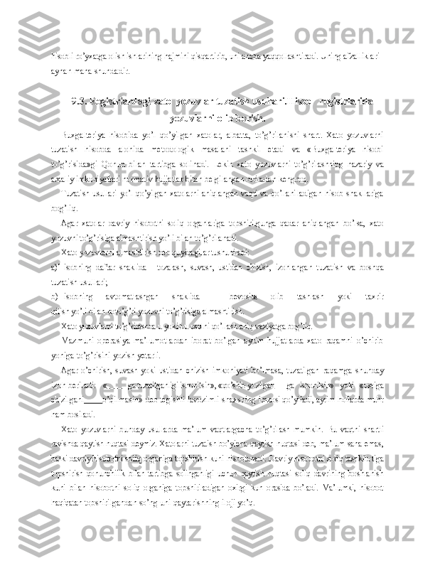 hisobli ro’yxatga olish ishla rining hajmini qisqartirib, uni ancha yaqqollashtiradi. Uning afzallik lari 
aynan mana shundadir.
9. 3.   Registrlardagi xato  yozuvlar tuzatish usullari.Hisob   registrlarida
yozuvlarni olib borish.
Buxgalteriya   hisobida   yo’l   qo’yilgan   xatolar,   albatta,   to’g’rilanishi   shart.   Xato   yozuvlarni
tuzatish   hisobda   alohida   metodologik   masalani   tashkil   etadi   va   «Buxgalteriya   hisobi
to’g’risida»gi   Qonun   bilan   tartibga   solinadi.   Le kin   xato   yozuvlarni   to’g’rilashning   nazariy   va
amaliy imkoniyatlari norma tiv hujjatlar bilan belgilangan doiradan kengroq.
Tuzatish usullari yo’l qo’yilgan xatolarni aniqlangan vaqti va qo’llani ladigan   hisob  shakllariga
bog’liq.
Agar   xatolar   davriy   hisobotni   soliq   organlariga   topshirilgunga   qadar   aniqlangan   bo’lsa,   xato
yozuvni to’g’risiga almashtirish yo’li bilan to’g’rila nadi.
Xato yozuvlarni almashtirish deb quyidagilar tushuniladi:
a) Hisobning   daftar   shaklida   -   tozalash,   suvash,   ustidan   chizish,   izohlan gan   tuzatish   va   boshqa
tuzatish usullari;
b) Hisobning   avtomatlashgan   shaklida   -   bevosita   olib   tashlash   yoki   taxrir
qilish yo’li bilan noto’g’ri yozuvni to’g’risiga almashtirish.
Xato yozuvlarni to’g’rilashda u yoki bu usulni qo’llash aniq vaziyatga bog’liq.
Mazmuni   operasiya   ma’lumotlardan   iborat   bo’lgan   ayrim   hujjatlarda   xato   raqamni   o’chirib
yoniga to’g’risini yozish yetarli.
Agar o’chirish, suvash yoki ustidan  chizish  imkoniyati  bo’lmasa,  tuzatilgan   raqamga   shunday
izoh beriladi:   «           ga tuzatilganligi ishonilsin», «qo’shib yozilgan             ga   ishonilsin»   yoki   «ustiga
chizilgani          o’qilmasin» deb tegishli lavozimli shaxsning  imzosi qo’yiladi, ayrim hollarda muhr
ham bosiladi.
Xato   yozuvlarni   bunday   usullarda   ma’lum   vaqtlargacha   to’g’rilash   mumkin.   Bu   vaqtni   shartli
ravishda qaytish nuqtasi deymiz. Xatolarni tuzatish bo’yi cha qaytish nuqtasi deb, ma’lum sana emas,
balki davriy hisobotni soliq  organiga topshirish kuni hisoblanadi. Davriy hisobotni soliq tashkilo tiga
topshirish   qonunchilik   bilan   tartibga   solinganligi   uchun   qaytish   nuq tasi   soliq   davrining   boshlanish
kuni   bilan   hisobotni   soliq   organiga   top shiriladigan   oxirgi   kun   orasida   bo’ladi.   Ma’lumki,   hisobot
haqiqatan top shirilgandan so’ng uni qaytarishning iloji yo’q. 