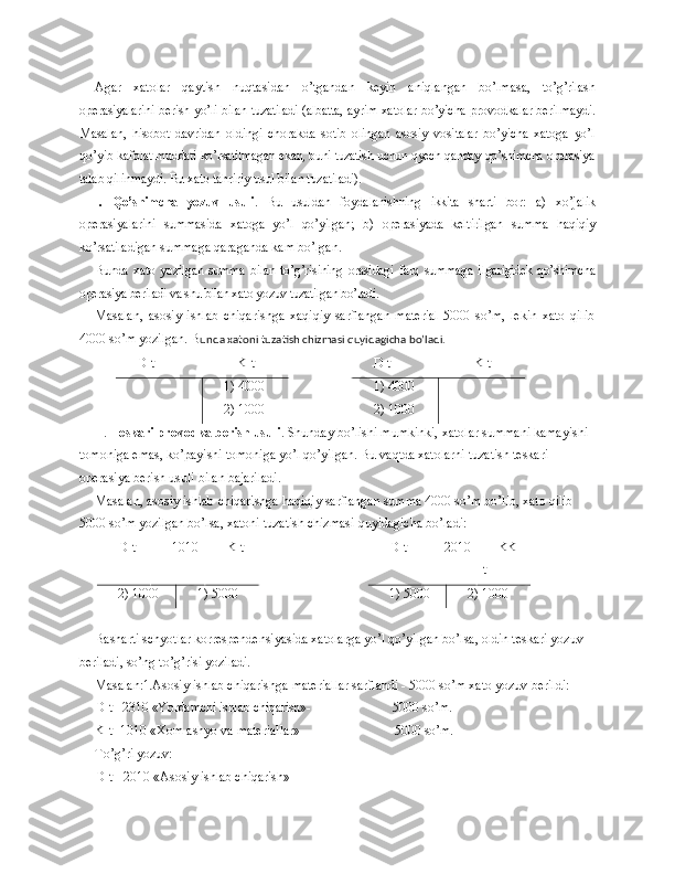 Agar   xatolar   qaytish   nuqtasidan   o’tgandan   keyin   aniqlangan   bo’lmasa,   to’g’rilash
operasiyalarini berish yo’li bilan tuzatiladi (albatta, ayrim xa tolar bo’yicha provodkalar berilmaydi.
Masalan,   hisobot   davridan   oldingi   chorakda   sotib   olingan   asosiy   vositalar   bo’yicha   xatoga   yo’l
qo’yib kafo lat muddati ko’rsatilmagan ekan, buni tuzatish uchun qyech qanday qo’shimcha operasiya
talab qilinmaydi. Bu xato tahririy usul bilan tuzatiladi).
I .   Qo’shimcha   yozuv   usuli .   Bu   usuldan   foydalanishning   ikkita   sharti   bor:   a)   xo’jalik
operasiyalarini   summasida   xatoga   yo’l   qo’yilgan;   b)   operasiyada   keltirilgan   summa   haqiqiy
ko’rsatila digan summaga qaraganda kam bo’lgan.
Bunda   xato   yozilgan   summa   bilan   to’g’risining   orasidagi   farq   summaga   il garigidek qo’shimcha
operasiya beriladi va shu bilan xato yozuv tuzatilgan bo’lad i.
Masalan,   asosiy   ishlab   chiqarishga   xaqiqiy   sarflangan   material   5000   so’m,   lekin   xato   qilib
4000 so’m yozilgan. B unda xatoni tuzatish chizmasi quyidagicha bo’ladi.
D-t                         K-t D-t                         K-t
1) 4000
2) 1000 1) 4000
2) 1000
II.  Teskari provodka berish usuli . Shunday bo’lishi mumkinki, xatolar summani kamayishi 
tomoniga emas, ko’payishi tomoniga yo’l qo’yilgan. Bu vaqtda xatolarni tuzatish teskari 
operasiya berish usuli bilan bajariladi.
Masalan, asosiy ishlab chiqarishga haqiqiy sarflangan summa 4000 so’m bo’lib, xato qilib 
5000 so’m yozilgan bo’lsa, xatoni tuzatish chizmasi quyidagicha bo’ladi:
D-t 1010 K-t D-t 2010 KK-
t
2) 1000 1) 5000 1) 5000 2) 1000
Basharti schyotlar korrespendensiyasida xatolarga yo’l qo’yilgan bo’lsa, oldin teskari yozuv 
beriladi, so’ng to’g’risi yoziladi.
Masalan: 1. Asosiy ishlab chiqarishga materiallar sarflandi - 5000 so’m xato yozuv   beri l di:
D-t - 2310 «Yordamchi ishlab chiqarish» -                           5000 so’m.
K-t -1010 «Xom ashyo va materiallar»-                             5000 so’m.
To’g’ri yozuv:
D-t - 2010 «Asosiy ishlab chiqarish»  