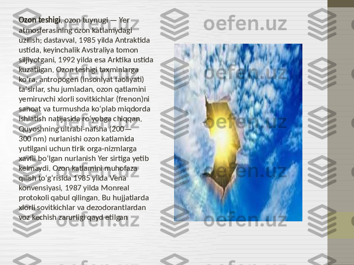 Ozon teshigi , ozon tuynugi — Yer 
atmosferasining ozon katlamydagi 
uzilish; dastavval, 1985 yilda Antraktida 
ustida, keyinchalik Avstraliya tomon 
siljiyotgani, 1992 yilda esa Arktika ustida 
kuzatilgan. Ozon teshigi taxminlarga 
koʻra, antropogen (insoniyat faoliyati) 
taʼsirlar, shu jumladan, ozon qatlamini 
yemiruvchi xlorli sovitkichlar (frenon)ni 
sanoat va turmushda koʻplab miqdorda 
ishlatish natijasida roʻyobga chiqqan. 
Quyoshning ultrabi-nafsha (200—
300 nm) nurlanishi ozon katlamida 
yutilgani uchun tirik orga-nizmlarga 
xavfli boʻlgan nurlanish Yer sirtiga yetib 
kelmaydi. Ozon katlamini muhofaza 
qilish toʻgʻrisida 1985 yilda Vena 
konvensiyasi, 1987 yilda Monreal 
protokoli qabul qilingan. Bu hujjatlarda 
xlorli sovitkichlar va dezodorantlardan 
voz kechish zarurligi qayd etilgan 