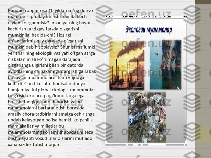 Bundan roppa-rosa 10 yildan soʻng dunyo 
manzarasi qanday boʻlishi haqida hech 
oʻylab koʻrganmisiz? Insoniyatning hayot 
kechirish tarzi qay tarzda oʻzgarishi 
mumkinligi haqida-chi? Hozirgi 
anʼanalarimiz qay darajada oʻzgarishi 
mumkin deb hisoblaysiz? Shunisi maʼlumki, 
yer sharining ekologik vaziyati oʻtgan asrga 
nisbatan misli koʻrilmagan darajada 
oʻzgarishga ulgirishi bilan bir qatorda 
avlodlarning chinakamiga qargʻishiga sabab 
boʻluvchi muammolarni ham vujudga 
keltirdi. Garchi ushbu hodisalar dunyo 
hamjamiyatini global ekologik muammolar 
toʻgʻrisida koʻproq maʼlumotlarga ega 
boʻlish, tadqiqotlar olib borish va bu 
muammolarni bartaraf etish borasida 
amaliy chora-tadbirlarni amalga oshirishga 
undab kelayotgan boʻlsa hamki, koʻpchilik 
mamlakatlar va millatlar bu 
muammolarning koʻlami shabadasini seza 
olishmayapti yoxud ular oʻzlarini mutlaqo 
xabarsizdek tutishmoqda.  