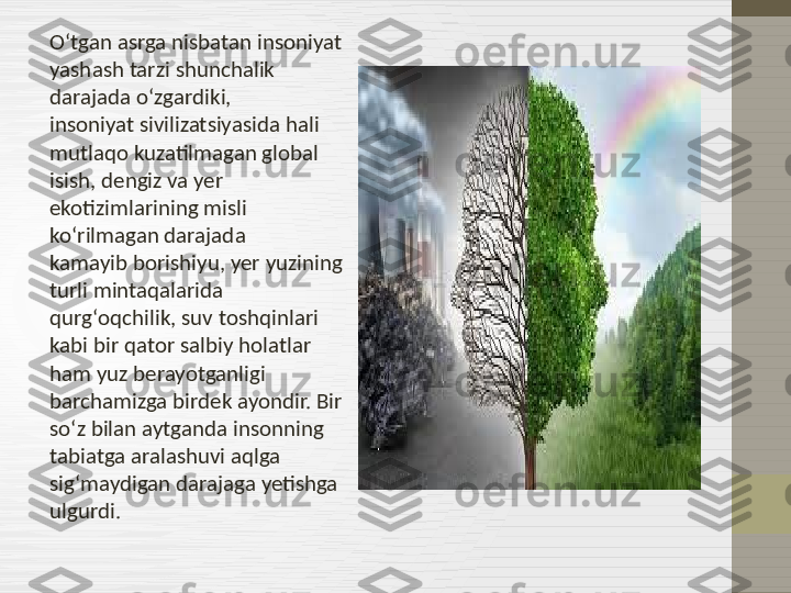 Oʻtgan asrga nisbatan insoniyat 
yashash tarzi shunchalik 
darajada oʻzgardiki, 
insoniyat sivilizatsiyasida hali 
mutlaqo kuzatilmagan global 
isish, dengiz va yer 
ekotizimlarining misli 
koʻrilmagan darajada 
kamayib borishiyu, yer yuzining 
turli mintaqalarida 
qurgʻoqchilik, suv toshqinlari 
kabi bir qator salbiy holatlar 
ham yuz berayotganligi 
barchamizga birdek ayondir. Bir 
soʻz bilan aytganda insonning 
tabiatga aralashuvi aqlga 
sigʻmaydigan darajaga yetishga 
ulgurdi. 