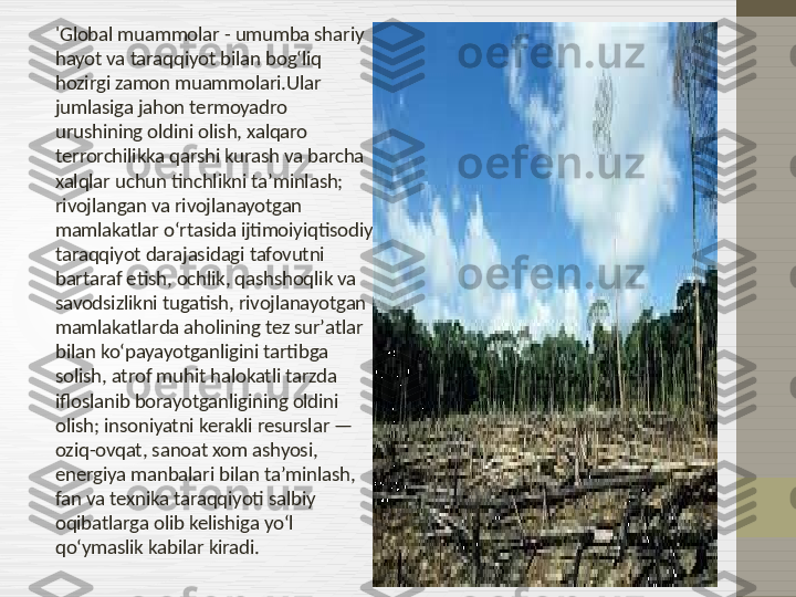 'Global muammolar - umumba shariy 
hayot va taraqqiyot bilan bogʻliq 
hozirgi zamon muammolari.Ular 
jumlasiga jahon termoyadro 
urushining oldini olish, xalqaro 
terrorchilikka qarshi kurash va barcha 
xalqlar uchun tinchlikni taʼminlash; 
rivojlangan va rivojlanayotgan 
mamlakatlar oʻrtasida ijtimoiyiqtisodiy 
taraqqiyot darajasidagi tafovutni 
bartaraf etish, ochlik, qashshoqlik va 
savodsizlikni tugatish, rivojlanayotgan 
mamlakatlarda aholining tez surʼatlar 
bilan koʻpayayotganligini tartibga 
solish, atrof muhit halokatli tarzda 
ifloslanib borayotganligining oldini 
olish; insoniyatni kerakli resurslar — 
oziq-ovqat, sanoat xom ashyosi, 
energiya manbalari bilan taʼminlash, 
fan va texnika taraqqiyoti salbiy 
oqibatlarga olib kelishiga yoʻl 
qoʻymaslik kabilar kiradi.  