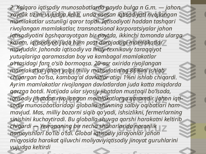 2. Xalqaro iqtisodiy munosabatlarda paydo bulga n G.m. — jahon 
xoʻjalik tizimi vujudga kelib, unda asosan iqtisodiyoti rivojlangan 
mamlakatlar ustunligi qaror topdi. Iqtisodiyoti haddan tashqari 
rivojlangan mamlakatlar, transnatsional korporatsiyalar jahon 
iqtisodiyotini boshqarayotgan bir paytda, ikkinchi tomonda ularga 
karam, iqtisodiyoti juda ham past darajadagi mamlakatlar 
mavjuddir. Jahonda iqtisodiy va ilmiy-texnikaviy taraqqiyot 
yutuqlariga qaramasdan boy va kambagal mamlakatlar 
oʻrtasidagi farq oʻsib bormoqsa. 20-asr oxirida rivojlangan 
mamlakatlar jahon yalpi milliy mahsulotining 86%ini ishlab 
chiqargan boʻlsa, kambagʻal davlatlar atigi 1%ni ishlab chiqardi. 
Ayrim mamlakatlar rivojlangan davlatlardan juda katta miqdorda 
qarzga botdi. Natijada ular siyosiy jihatdan mustaqil boʻlsada, 
iqtisodiy jihatdan rivojlangan mamlakatlarga qaramdir. Jahon iqti-
sodiy munosabatlaridagi globalla-shuvning salbiy oqibatlari ham 
mavjud. Mas, milliy bozorni siqib qoʻyadi, ishsizlikni, fermerlarning 
sinishini kuchaytiradi. Bu globalla-shuvga qarshi harakatni keltirib 
chiqardi — Yevropaning bir necha shaharlarida norozilik 
namoyishlari boʻlib oʻtdi. Global iqtisodiy jarayonlar jahon 
miqyosida harakat qiluvchi moliyaviyiqtisodiy jinoyat guruhlarini 
vujudga keltirdi 