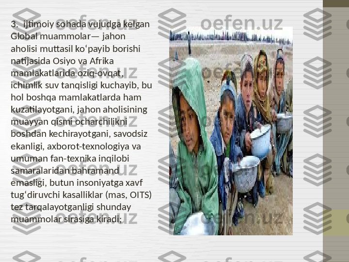 3.  ijtimoiy sohada vujudga kelgan 
Global muammolar— jahon 
aholisi muttasil koʻpayib borishi 
natijasida Osiyo va Afrika 
mamlakatlarida oziq-ovqat, 
ichimlik suv tanqisligi kuchayib, bu 
hol boshqa mamlakatlarda ham 
kuzatilayotgani, jahon aholisining 
muayyan qismi ocharchilikni 
boshdan kechirayotgani, savodsiz 
ekanligi, axborot-texnologiya va 
umuman fan-texnika inqilobi 
samaralaridan bahramand 
emasligi, butun insoniyatga xavf 
tugʻdiruvchi kasalliklar (mas, OITS) 
tez tarqalayotganligi shunday 
muammolar sirasiga kiradi; 