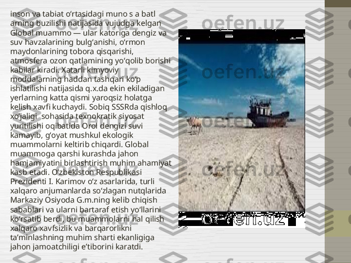 inson va tabiat oʻrtasidagi muno s a batl 
arning buzilishi natijasida vujudga kelgan 
Global muammo — ular katoriga dengiz va 
suv havzalarining bulgʻanishi, oʻrmon 
maydonlarining tobora qisqarishi, 
atmosfera ozon qatlamining yoʻqolib borishi 
kabilar kiradi. Xatarli kimyoviy 
moddalarning haddan tashqari koʻp 
ishlatilishi natijasida q.x.da ekin ekiladigan 
yerlarning katta qismi yaroqsiz holatga 
kelish xavfi kuchaydi. Sobiq SSSRda qishloq 
xo’jaligi  sohasida texnokratik siyosat 
yuritilishi oqibatida Orol dengizi suvi 
kamayib, gʻoyat mushkul ekologik 
muammolarni keltirib chiqardi. Global 
muammoga qarshi kurashda jahon 
hamjamiyatini birlashtirish muhim ahamiyat 
kasb etadi. Oʻzbekiston Respublikasi 
Prezidenti I. Karimov oʻz asarlarida, turli 
xalqaro anjumanlarda soʻzlagan nutqlarida 
Markaziy Osiyoda G.m.ning kelib chiqish 
sabablari va ularni bartaraf etish yoʻllarini 
koʻrsatib berdi, bu muammolarni hal qilish 
xalqaro xavfsizlik va barqarorlikni 
taʼminlashning muhim sharti ekanligiga 
jahon jamoatchiligi eʼtiborini karatdi. 