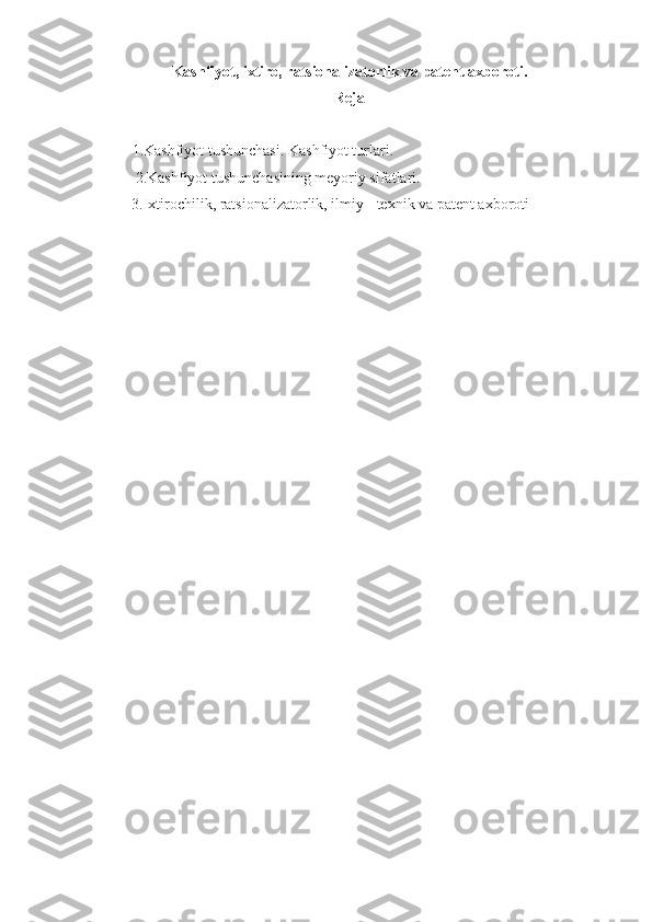 Kashfiyot, ixtiro, ratsionalizatorlik va patent axboroti .
Reja   
1.Kashfiyot tushunchasi. Kashfiyot turlari. 
           2.Kashfiyot tushunchasining meyoriy sifatlari. 
          3.Ixtirochilik, ratsionalizatorlik, ilmiy - texnik va patent axboroti 