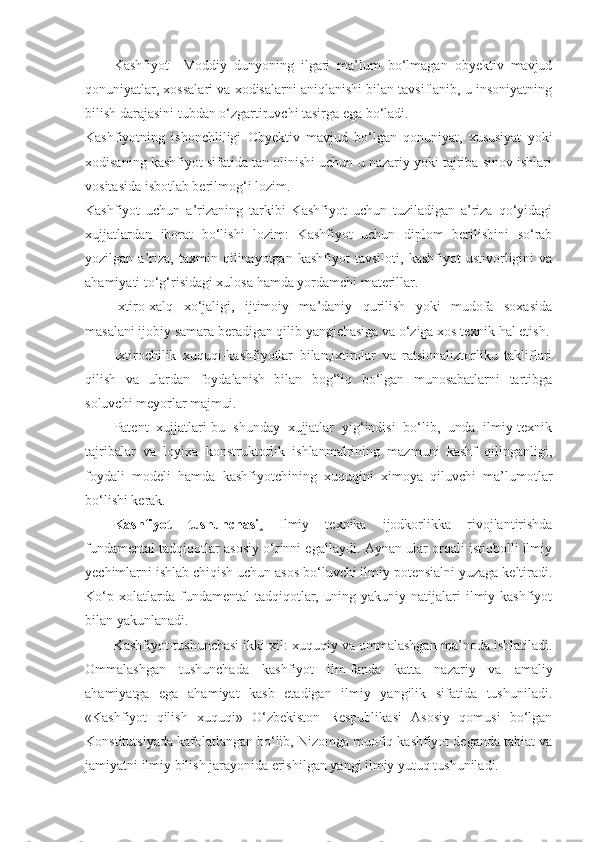 Kashfiyot     Moddiy   dunyoning   ilgari   ma’lum   bo‘lmagan   obyektiv   mavjud
qonuniyatlar, xossalari va xodisalarni aniqlanishi bilan tavsiflanib, u insoniyatning
bilish darajasini tubdan o‘zgartiruvchi tasirga ega bo‘ladi. 
Kashfiyotning   ishonchliligi   Obyektiv   mavjud   bo‘lgan   qonuniyat,   xususiyat   yoki
xodisaning kashfiyot sifatida tan olinishi uchun u nazariy yoki tajriba sinov ishlari
vositasida isbotlab berilmog‘i lozim. 
Kashfiyot   uchun   a’rizaning   tarkibi   Kashfiyot   uchun   tuziladigan   a’riza   qo‘yidagi
xujjatlardan   iborat   bo‘lishi   lozim:   Kashfiyot   uchun   diplom   berilishini   so‘rab
yozilgan   a’riza,   taxmin   qilinayotgan   kashfiyot   tavsiloti,   kashfiyot   ustivorligini   va
ahamiyati to‘g‘risidagi xulosa hamda yordamchi materillar.
Ixtiro-xalq   xo‘jaligi,   ijtimoiy   ma’daniy   qurilish   yoki   mudofa   soxasida
masalani ijobiy samara beradigan qilib yangichasiga va o‘ziga xos texnik hal etish.
Ixtirochilik   xuquqi-kashfiyotlar   bilan,ixtirolar   va   ratsionaliztorliku   takliflari
qilish   va   ulardan   foydalanish   bilan   bog‘liq   bo‘lgan   munosabatlarni   tartibga
soluvchi meyorlar majmui.
Patent   xujjatlari-bu   shunday   xujjatlar   yig‘indisi   bo‘lib,   unda   ilmiy-texnik
tajribalar   va   loyixa   konstruktorlik   ishlanmalrining   mazmuni   kashf   qilinganligi,
foydali   modeli   hamda   kashfiyotchining   xuquqini   ximoya   qiluvchi   ma’lumotlar
bo‘lishi kerak.
Kashfiyot   tushunchasi .   Ilmiy   texnika   ijodkorlikka   rivojlantirishda
fundamental tadqiqotlar asosiy o‘rinni egallaydi. Aynan ular orqali istiqbolli ilmiy
yechimlarni ishlab chiqish uchun asos bo‘luvchi ilmiy potensialni yuzaga keltiradi.
Ko‘p   xolatlarda  fundamental   tadqiqotlar,   uning  yakuniy   natijalari   ilmiy  kashfiyot
bilan yakunlanadi. 
Kashfiyot-tushunchasi ikki xil: xuquqiy va ommalashgan ma’noda ishlatiladi.
Ommalashgan   tushunchada   kashfiyot   ilm-fanda   katta   nazariy   va   amaliy
ahamiyatga   ega   ahamiyat   kasb   etadigan   ilmiy   yangilik   sifatida   tushuniladi.
«Kashfiyot   qilish   xuquqi»   O‘zbekiston   Respublikasi   Asosiy   qomusi   bo‘lgan
Konstitutsiyada kafolatlangan bo‘lib, Nizomga muofiq kashfiyot deganda tabiat va
jamiyatni ilmiy bilish jarayonida erishilgan yangi ilmiy yutuq tushuniladi.  