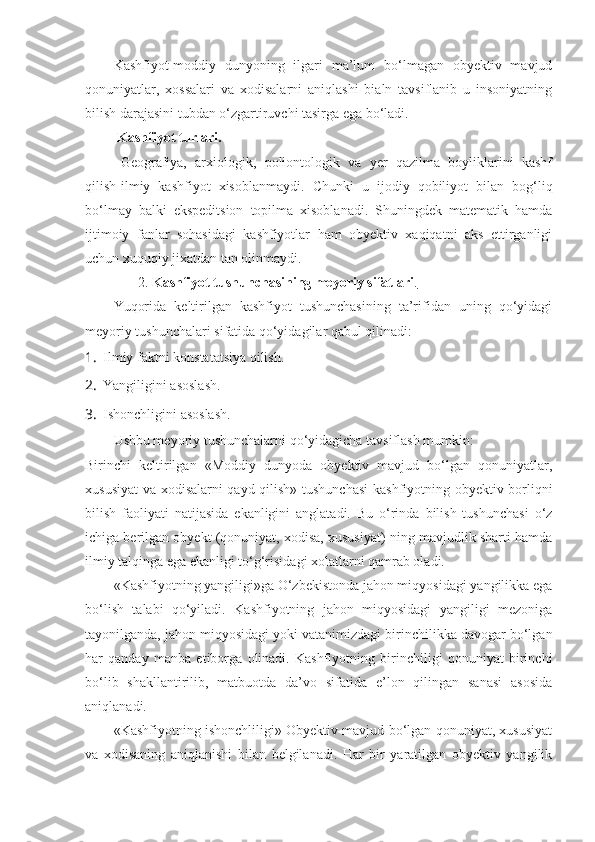 Kashfiyot-moddiy   dunyoning   ilgari   ma’lum   bo‘lmagan   obyektiv   mavjud
qonuniyatlar,   xossalari   va   xodisalarni   aniqlashi   bialn   tavsiflanib   u   insoniyatning
bilish darajasini tubdan o‘zgartiruvchi tasirga ega bo‘ladi.
  Kashfiyot turlari.
Geografiya,   arxiologik,   poliontologik   va   yer   qazilma   boyliklarini   kashf
qilish-ilmiy   kashfiyot   xisoblanmaydi.   Chunki   u   ijodiy   qobiliyot   bilan   bog‘liq
bo‘lmay   balki   ekspeditsion   topilma   xisoblanadi.   Shuningdek   matematik   hamda
ijtimoiy   fanlar   sohasidagi   kashfiyotlar   ham   obyektiv   xaqiqatni   aks   ettirganligi
uchun xuquqiy jixatdan tan olinmaydi. 
               2.  Kashfiyot tushunchasining meyoriy sifatlari .  
Yuqorida   keltirilgan   kashfiyot   tushunchasining   ta’rifidan   uning   qo‘yidagi
meyoriy tushunchalari sifatida qo‘yidagilar qabul qilinadi:
1. Ilmiy faktni konstatatsiya qilish.
2. Yangiligini asoslash.
3. Ishonchligini asoslash.
Ushbu meyoriy tushunchalarni qo‘yidagicha tavsiflash mumkin:
Birinchi   keltirilgan   «Moddiy   dunyoda   obyektiv   mavjud   bo‘lgan   qonuniyatlar,
xususiyat  va xodisalarni qayd qilish» tushunchasi  kashfiyotning obyektiv borliqni
bilish   faoliyati   natijasida   ekanligini   anglatadi.   Bu   o‘rinda   bilish   tushunchasi   o‘z
ichiga berilgan obyekt (qonuniyat, xodisa, xususiyat) ning mavjudlik sharti hamda
ilmiy talqinga ega ekanligi to‘g‘risidagi xolatlarni qamrab oladi. 
«Kashfiyotning yangiligi»ga O‘zbekistonda jahon miqyosidagi yangilikka ega
bo‘lish   talabi   qo‘yiladi.   Kashfiyotning   jahon   miqyosidagi   yangiligi   mezoniga
tayonilganda, jahon miqyosidagi yoki vatanimizdagi birinchilikka davogar bo‘lgan
har   qanday   manba   etiborga   olinadi.   Kashfiyotning   birinchiligi   qonuniyat   birinchi
bo‘lib   shakllantirilib,   matbuotda   da’vo   sifatida   e’lon   qilingan   sanasi   asosida
aniqlanadi. 
«Kashfiyotning ishonchliligi» Obyektiv mavjud bo‘lgan qonuniyat, xususiyat
va   xodisaning   aniqlanishi   bilan   belgilanadi.   Har   bir   yaratilgan   obyektiv   yangilik 