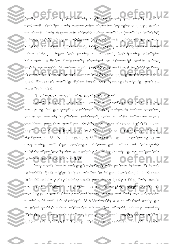 (xodisa,   xossa   va   obyektiv   qonuniy   bog‘liqlar)   nazariy   yoki   amaliy   jixatdan
asoslanadi.   Kashfiyot-ilmiy   ekspertizadan   o‘tgandan   keyingina   xuquqiy   jixatdan
tan   olinadi.   Ilmiy   ekspertizada   o‘tkazish   uchun   mualliflar   (mualliflar   kollektivi)
qilingan   kashfiyot   bo‘yicha   talabnoma   (zayavka)   beradi.   Talabnomadan   namuna
bo‘yicha   to‘ldiriladi.   Talabnoma   o‘z   ichiga-   kashfiyot   bo‘yicha   diplom   berish
uchun   a’riza,   qilingan   kashfiyotning   to‘liq   tasnifi,   kashfiyotning   afzalligini
belgilovchi   xujjatlar,   ilmiy-amaliy   ahamiyati   va   ishonchligi   xaqida   xulosa,
kashfiyotga tegishli chizmalarni oladi. Respublika patent idorasi dastlabki va ilmiy
ekspertizadan o‘tkazadi va ma’qul topsa kashfiyotni xaqiqatligi xaqida qaror qabul
qiladi. Shu asosda  muallifga diplom  beradi. Kashfiyotning-ahamiyatiga qarab pul
mukofoti beriladi. 
3. Ixtiro tushunchasi. Uning kashfiyotdan farqi.
Ixtiro-bu   xalq   xo‘jaligini   barcha   tarmoqlarida   texnik   yechimlari   bilan   ijobiy
natijaga   ega   bo‘lgan   yangilik   xisoblanadi.   Kashfiyot-obyektiv   borliqni   xossalari,
xodisa   va   qonuniy   bog‘liqlarni   aniqlanadi,   ixtiro   bu   oldin   bo‘lmagan   texnik
vazifalarni   yechishga   qaratilgan.   Kashfiyot   va   ixtiro   o‘rtasida   dealektik   o‘zaro
bog‘liq   bor.   Ko‘p   hollarda   ixtiro   kashfiyot   natijasida   olingan   ilmiy   bilmlarni
rivojlantiradi.   M:   N,   G.   Basov,   A.M.   Proxorov   va   Pounsonlarning   kvant
jarayonining   qo‘llashga   asoslangan   elektromagnit   to‘lqinlarni   ko‘paytirish
bo‘yicha qilgan kashfiyotlari xalq xo‘jaligida amaliy ahamiyatga ega bo‘lgan ko‘p
ixtirolarni yaratishga sabab bo‘ladi. 
Ilmiy   texnik   hamda   pedagogik-psixologik   adabiyotlarda   ixtirochilik   hamda
ixtirochilik   ijodkorligiga   ko‘plab   ta’riflar   keltirilgan.   Jumladan,   I.   I.   Kichkin
Ixtirochilikni ilmiy g‘oyalarining texnik yechimlarga ijodiy tadbiqi, ilmiy texnika
taraqqiyoti   sur’atlarini   belgilovchi   asosiy   ko‘rsatgich,   yangi   texnika   va
texnologiyalar yaratilishining me’zoni hamda uning yuqori ilmiy texnik darajasini
ta’minlovchi   omil   deb   xisoblaydi.   M.A.Vachevskiy   «Ixtiro   qilish»ni   «qo‘yilgan
masalani   yechish   uchun   eskilaridan   tubdan   farq   qiluvchi,   odatdagi   mantiqiy
fikrlash yo‘li bilan yetishib bo‘lmaydigan yangi samarali texnik yechimni taklimf
qilish»   deb   ta’riflaydi.   Bizning   fikrimizcha-ixtirochilikni   tegishli   idoralar 