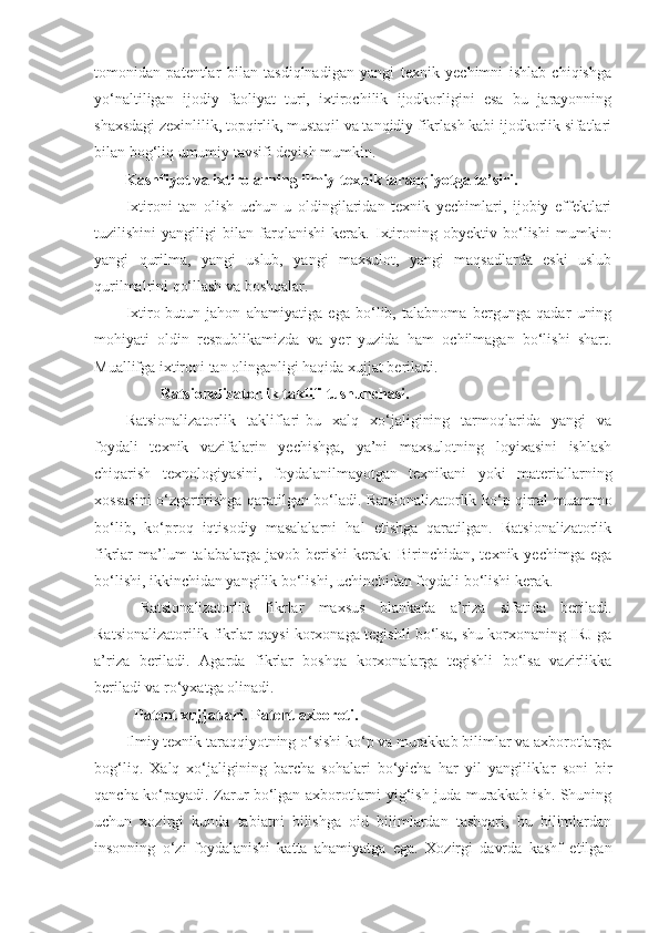 tomonidan   patentlar   bilan   tasdiqlnadigan   yangi   texnik   yechimni   ishlab   chiqishga
yo‘naltiligan   ijodiy   faoliyat   turi,   ixtirochilik   ijodkorligini   esa   bu   jarayonning
shaxsdagi zexinlilik, topqirlik, mustaqil va tanqidiy fikrlash kabi ijodkorlik sifatlari
bilan bog‘liq umumiy tavsifi deyish mumkin. 
         Kashfiyot va ixtirolarning ilmiy-texnik taraqqiyotga ta’siri.
Ixtironi   tan   olish   uchun   u   oldingilaridan   texnik   yechimlari,   ijobiy   effektlari
tuzilishini   yangiligi   bilan   farqlanishi   kerak.   Ixtironing   obyektiv   bo‘lishi   mumkin:
yangi   qurilma,   yangi   uslub,   yangi   maxsulot,   yangi   maqsadlarda   eski   uslub
qurilmalrini qo‘llash va boshqalar.
Ixtiro-butun   jahon   ahamiyatiga   ega   bo‘lib,   talabnoma   bergunga   qadar   uning
mohiyati   oldin   respublikamizda   va   yer   yuzida   ham   ochilmagan   bo‘lishi   shart.
Muallifga ixtironi tan olinganligi haqida xujjat beriladi. 
                 Ratsionalizatorlik taklifi tushunchasi .
Ratsionalizatorlik   takliflari-bu   xalq   xo‘jaligining   tarmoqlarida   yangi   va
foydali   texnik   vazifalarin   yechishga,   ya’ni   maxsulotning   loyixasini   ishlash
chiqarish   texnologiyasini,   foydalanilmayotgan   texnikani   yoki   materiallarning
xossasini o‘zgartirishga qaratilgan bo‘ladi. Ratsionalizatorlik ko‘p qirral muammo
bo‘lib,   ko‘proq   iqtisodiy   masalalarni   hal   etishga   qaratilgan.   Ratsionalizatorlik
fikrlar   ma’lum  talabalarga  javob  berishi  kerak:  Birinchidan,  texnik  yechimga   ega
bo‘lishi, ikkinchidan yangilik bo‘lishi, uchinchidan foydali bo‘lishi kerak. 
  Ratsionalizatorlik   fikrlar   maxsus   blankada   a’riza   sifatida   beriladi.
Ratsionalizatorilik fikrlar qaysi korxonaga tegishli bo‘lsa, shu korxonaning IRJ ga
a’riza   beriladi.   Agarda   fikrlar   boshqa   korxonalarga   tegishli   bo‘lsa   vazirlikka
beriladi va ro‘yxatga olinadi. 
Patent xujjatlari. Patent axboroti.
Ilmiy texnik taraqqiyotning o‘sishi ko‘p va murakkab bilimlar va axborotlarga
bog‘liq.   Xalq   xo‘jaligining   barcha   sohalari   bo‘yicha   har   yil   yangiliklar   soni   bir
qancha ko‘payadi. Zarur bo‘lgan axborotlarni yig‘ish juda murakkab ish. Shuning
uchun   xozirgi   kunda   tabiatni   bilishga   oid   bilimlardan   tashqari,   bu   bilimlardan
insonning   o‘zi   foydalanishi   katta   ahamiyatga   ega.   Xozirgi   davrda   kashf   etilgan 