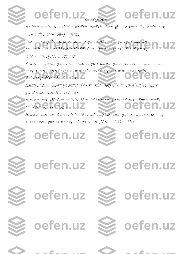 Adabiyotlar:
Andrianov P.N. Maktab o‘quvchilari texnik ijodkorligi. Tuzuvchi: P.N. Andrianov 
T., «O‘qituvchi» 1989y 128 bet.
Texnicheskoye tvorchestvo uchahixsya: Ucheb.Posobiye dlya studentov 
pedinstitutov i uchahixsya peduchilish industr-ped. spets Y.S Stolyarov, 
D.M.Komskiy. V.G.Getti i dr.
Kichkin I.I., Skornyakov E.P. Patento‘ye isledovaniya pri kursovom i diplomnom 
proyektirovinii v vo‘ssho‘x uchebno‘x zavedeniyax: Ucheb posobiye M. 
Vo‘sshaya shkola 1979. 112 s. 
Asatryan A.T. Razvitiye tvorcheskix sposobnostey shkolnikov v kurjkax stansii 
yuno‘x texnikov. M.,1987. 18 s.
Aleksandrov L.V Karpova N.N. Metodo‘ injenernogo tvorchestva. Spravochnik. 
M., VNIIPI, 1993. 393 s. 
Aleksandrov L.V. Karpov N.N . Metodo‘ prognozirovaniya texnicheskix resheniy 
s ispolzovaniyem patentnoy informatsii. M., VNIIPI 1991. 155 s. 
