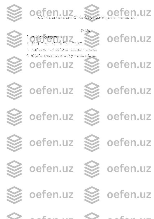 Ilk O’rta asrlar davri O’rta  О siyo tarixiga  о id manbalar.
RЕJA:
1. Muhim siyosiy vоqеalar.
2. Xitоy mualliflarining ma’lumоtlari.
3. Sug’da va mug’ qal’asidan t о pilgan hujjatlar.
4. «Qur’ о n» va «Hadis» tarixiy manba sifatida. 