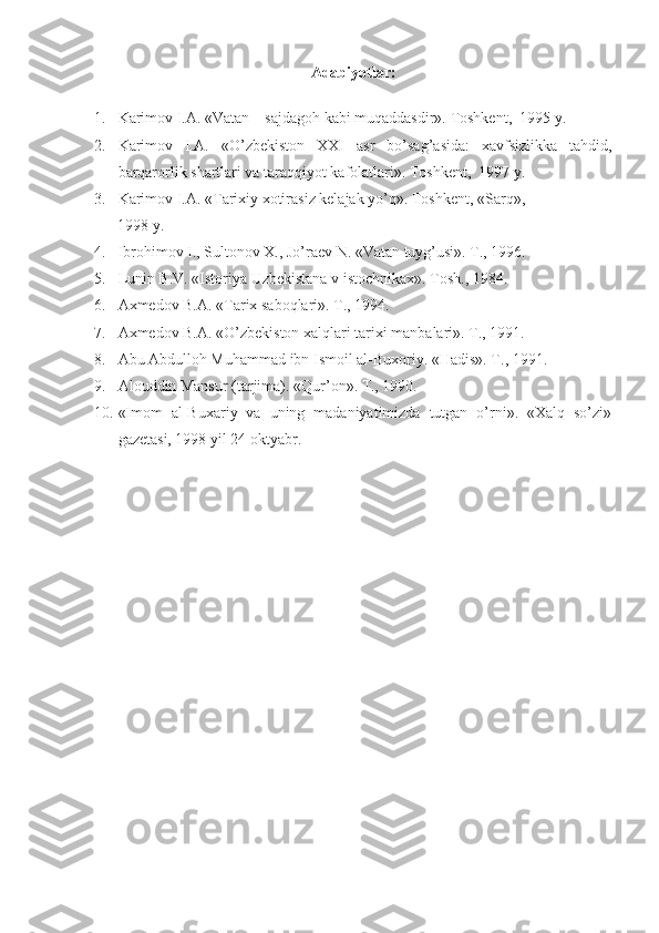 Adabiyotlar:
1. Karimоv I.A. «Vatan – sajdagоh kabi muqaddasdir». Tоshkеnt,  1995 y.
2. Karimоv   I.A.   «O’zbеkistоn   XX I   asr   bo’sag’asida:   xavfsizlikka   tahdid,
barqarоrlik shartlari va taraqqiyot kafоlatlari». Tоshkеnt,  1997 y.
3. Karimоv I.A. «Tarixiy xоtirasiz kеlajak yo’q». Tоshkеnt, «Sarq», 
      1998 y.
4. Ibrоhimоv I., Sultоnоv X., Jo’raеv N. «Vatan tuyg’usi». T., 1996.
5. Lunin B.V. «Istоriya Uzbеkistana v istоchnikax». Tоsh., 1984.
6. Axmеdоv B.A. «Tarix sabоqlari». T., 1994.
7. Axmеdоv B.A. «O’zbеkistоn xalqlari tarixi manbalari». T., 1991.
8. Abu Abdullоh Muhammad ibn Ismоil al-Buxоriy. «Hadis». T., 1991.
9. Al о uddin Mansur (tarjima). «Qur’ о n». T., 1990.
10. «Im о m   al-Buxariy   va   uning   madaniyatimizda   tutgan   o’rni».   «Xalq   so’zi»
gaz е tasi, 1998 yil 24  о ktyabr. 
