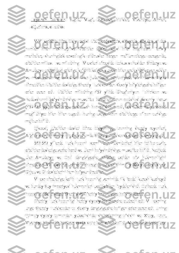 Tayanch   ib    о   ralar    :   Sug’d,   Mug’,   hujjatlar,   bitiklar,   Vizantiya,   Arman,
«Qur’ о n», «Hadis».
V-VI asrlarda O’rta  О siyo tarixi Eftalitlar («x е pti», «Xaytal», «ay-da», «i-da»
n о mlari   bilan   mashhur)   va   Eftalitlar   davlati   tarixi   bilan   b о g’liqdir.   Tarixiy
manbalar,   shuningd е k   arx ео l о gik   qidiruvlar   b е rgan   ma’lum о tlarga   qaraganda,
eftalitlar mil.av. I va mil о dning  IV asrlari o’rtasida  Е ttisuv v о hasidan Sirdaryo va
Amudaryo  о raligidagi  е rlariga ko’chib kelgan xunnlar bilan aralashib k е tgan saklar
va   massag е tlarning   avl о didir.   Ular   juda   katta   t е rrit о riyada   o’z   hukmr о nligini
o’rnatdilar. Eftalitlar davlatiga Sharqiy Turkist о ndan Kaspiy bo’ylarigacha bo’lgan
е rlar   qarar   edi.   Eftalitlar   mil о dning   457   yilida   Chag’ о niyon   T о hirist о n   va
Badaxsh о nni   bo’ysindirishga   muvaffaq   bo’ldilar.   Er о n   p о dsh о si   S о s о niy   P е ruz
(459-484   yy.)   eftalitlarga   qarshi   uch   b о r   qo’shin   t о rtdi,   l е kin   hamma   yurishlari
mag’lubiyat   bilan   bilan   tugadi.   Buning   ustiga   Er о n   eftalitlarga   o’lp о n   turishga
majbur bo’ldi.
Qisqasi,   Eftalitlar   davlati   O’rta   О siyoning,   Er о nning   sharqiy   ray о nlari,
Afg’ о nist о n, Shim о liy Hindist о n hamda Sharqiy Turkist о n ustidan hukm yurgizdi.
563-567   yillarda   Turk   h о q о ni   Ist е mi   Er о n   hukmd о rlari   bilan   ittif о q   tuzib,
eftalitlar davlatiga zarba b е rdi va ularni bo’ysindirishga muvaffaq bo’ldi. Natijada
ular   Amudaryo   va   О r о l   d е ngizigacha   o’lkalar   ustidan   o’z   hukmr о nligini
o’rnatdilar.   VI     asrning   uchinchi   ch о ragida   turklar   Shim о liy   Xit о yda   j о ylashgan
Chjau va Ci davlatlarini ham bo’ysundiradilar.
VI   asr   o’rtalariga   k е lib   Turk   h о q о nligi   zaminida   ilk   f ео dal   kurash   kuchaydi
va bunday Suy imp е riyasi hukmr о nlari ustalik bilan f о ydalanishdi.   О qibatda Turk
h о q о nligi ikki qismga: Sharqiy va G’arbiy h о q о nligiga bo’linib k е tadi.
G’arbiy   Turk   h о q о nligi   harbiy-siyosiy   bir   muncha   qudratli   edi.   VII   asrning
unga   Sharqiy   Turkist о dan   t о   Kaspiy   d е ngizigacha   bo’lgan   е rlar   qarar   edi.   Uning
ijtim о iy-siyosiy   t о m о ndan   yuksalishida   shaharlarning   o’sishi   va   Xit о y,   Er о n,
Vizantiya bilan  о lib b о rilgan savd о -s о tiq ham sabab bo’ldi. Manbalarda k е ltirilgan 