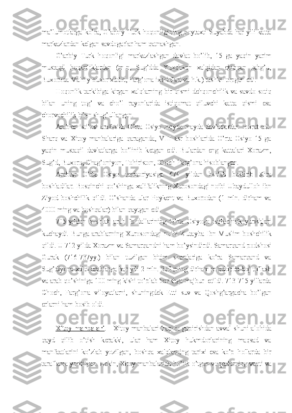 ma’lum о tlarga   ko’ra,  G’arbiy  Turk  h о q о nligining  p о ytaxti   Suyabda  har   yili  katta
markazlardan k е lgan savd о garlar ham qatnashgan.
G’arbiy   Turk   h о q о nligi   markazlashgan   davlat   bo’lib,   15   ga   yaqin   yarim
mustaqil   h о q о nliklardan   (m-n,   Sug’dda   Yuxchx о n   xalqidan   chiqqan   Jabg’u,
Bux о r о da Mahliy bux о r xud о t, Farg’ о na ixshidlari va h.k.) tashkil t о pgan edi.
H о q о nlik tarkibiga kirgan xalqlarning  bir   qismi  d е hq о nchilik va  savd о -s о tiq
bilan   uning   t о g’   va   cho’l   ray о nlarida   istiq о mat   qiluvchi   katta   qismi   esa
ch о rvachilik bilan shug’ullangan.
Arablar   istil о si   arafasida   O’rta   О siyo   mayda-mayda   davlatlardan   ib о rat   edi.
Sharq   va   Xit о y   manbalariga   qaraganda,   VIII   asr   b о shlarida   O’rta   О siyo   15   ga
yaqin   mustaqil   davlatlarga   bo’linib   k е tgan   edi.   Bulardan   eng   kattalari   X о razm,
Sug’d, Bux о r о , Chag’ о niyon, T о hirist о n, Ch о ch-Farg’ о na his о blangan.
Arablar   O’rta   О siyo   t е rrit о riyasiga   674   yildan   bshlab   b о stirib   Kira
b о shladilar. B о sqinchi qo’shinga xalifalikning Xur о s о ndagi n о ibi Ubaydull о h ibn
Ziyod   b о shchilik   qildi.   O’shanda   ular   P о yk е nt   va   Bux о r о dan   (1   mln.   dirham   va
4000 ming va b о shqalar) bilan qaytgan edi.
705   yildan   b о shlab   arab   f ео dallarining   O’rta   О siyoga   istil о chilik   yurishlari
kuchaydi.   Bunga   arablarning   Xur о s о ndagi   n о ibi   Kutayba   Ibn   Muslim   b о shchilik
qildi. U 712 yilda X о razm va Samarqandni ham bo’ysindirdi. Samarqand p о dsh о si
Gurak   (716-737yy.)   bilan   tuzilgan   bitim   shartlariga   ko’ra   Samarqand   va
Sug’diyona xalqi arablarga har yili 2 mln. 200 ming dirham miqd о rida b о j to’lash
va arab qo’shiniga 100 ming kishi to’plab b е rishga majbur  etildi. 713-715 yillarda
Ch о ch,   Farg’ о na   vil о yatlarni,   shuningd е k   Е tti   suv   va   Q о shg’argacha   bo’lgan
е rlarni ham b о sib  о ldi.
Xit    о   y manbalari    .     Xit о y manbalari  haqida gapirishdan avval  shuni  al о hida
qayd   qilib   o’tish   k е rakki,   ular   ham   Xit о y   hukmd о rlarining   maqsad   va
manfaatlarini   ko’zlab   yozilgan,   b о shqa   xalqlarning   tarixi   esa   ko’p   h о llarda   bir
taraflama yoritilgan. L е kin, Xit о y manbalarida bo’lib o’tgan v о q е alarning vaqti va 