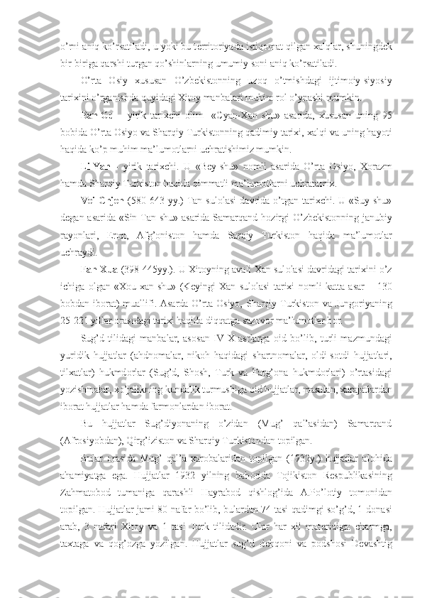 o’rni aniq ko’rsatiladi, u yoki bu t е rrit о riyada istiq о mat qilgan xalqlar, shuningd е k
bir-biriga qarshi turgan qo’shinlarning umumiy s о ni aniq ko’rsatiladi.
O’rta   О siy   xususan   O’zb е kist о nning   uz о q   o’tmishdagi   ijtim о iy-siyosiy
tarixini o’rganishda quyidagi Xit о y manbalari muhim r о l o’ynashi mumkin.
Ban-Gu   –   yirik   tarixchi   о lim     «Cyan-Xan   shu»   asarida,   xususan   uning   95
b о bida O’rta  О siyo va Sharqiy Turkist о nning qadimiy tarixi, xalqi va uning hayoti
haqida ko’p muhim ma’lum о tlarni uchratishimiz mumkin.
Li-Yan   -   yirik   tarixchi.   U   «Bey-shu»   n о mli   asarida   O’rta   О siyo,   X о razm
hamda Sharqiy Turkist о n haqida qimmatli ma’lum о tlarni uchratamiz.
Vei   Chjen   (580-643  yy.)   Tan  sul о lasi  davrida  o’tgan  tarixchi.  U   «Suy  shu»
d е gan asarida «Sin Tan shu» asarida Samarqand h о zirgi  O’zb е kist о nning janubiy
ray о nlari,   Er о n,   Afg’ о nist о n   hamda   Sarqiy   Turkist о n   haqida   ma’lum о tlar
uchraydi.
Fan-Xua  (398-445yy.). U Xit о yning avali Xan sul о lasi davridagi tarixini o’z
ichiga   о lgan   «X о u-xan-shu»   (K е yingi   Xan   sul о lasi   tarixi   n о mli   katta   asar   –   130
b о bdan ib о rat)  muallifi. Asarda O’rta   О siyo, Sharqiy Turkist о n va Jung о riyaning
25-221 yillar  о rasidagi tarixi haqida diqqatga saz о v о r ma’lum о tlar b о r.
Sug’d   tilidagi   manbalar,   as о san   IV-X   asrlarga   о id   bo’lib,   turli   mazmundagi
yuridik   hujjatlar   (ahdn о malar,   nik о h   haqidagi   shartn о malar,   о ldi-s о tdi   hujjatlari,
tilxatlar)   hukmd о rlar   (Sug’d,   Sh о sh,   Turk   va   Farg’ о na   hukmd о rlari)   o’rtasidagi
yozishmalar, xo’jalikning kundalik turmushiga  о id hujjatlar, masalan, xarajatlardan
ib о rat hujjatlar hamda farm о nlardan ib о rat.
Bu   hujjatlar   Sug’diyonaning   o’zidan   (Mug’   qal’asidan)   Samarqand
(Afr о siyobdan), Qirg’izist о n va Sharqiy Turkist о ndan t о pilgan.
Bular   о rasida   Mug’   qal’a   xar о balaridan   t о pilgan   (1932y.)   hujjatlar   al о hida
ahamiyatga   ega.   Hujjatlar   1932   yilning   bah о rida   T о jikist о n   R е spublikasining
Zahmat о b о d   tumaniga   qarashli   Hayrab о d   qishl о g’ida   A.Po’l о tiy   t о m о nidan
t о pilgan. Hujjatlar jami 80 nafar bo’lib, bulardan 74 tasi qadimgi so’g’d, 1 d о nasi
arab,   3   nafari   Xit о y   va   1   tasi   Turk   tilidadir.   Ular   har   xil   mat е rialga:   charmga,
taxtaga   va   q о g’ о zga   yozilgan.   Hujjatlar   sug’d   d е hq о ni   va   p о dsh о si   D е vashtig 