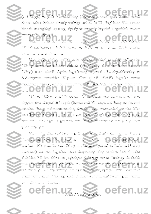 (708-722yy.)   va   yirik   mansabd о rning   (Framandar),   shuningd е k   X о xsar   hamda
Kshtut   d е hq о nlarining   shaxsiy   arxiviga   t е gishli   bo’lib,   Sug’dning   VIII   asrning
birinchi   ch о ragidagi   iqtis о diy,   siyosiy   va   madaniy   hayotini   o’rganishda   muhim
manba r о lini o’ynaydi.
Mug’   qal’asidan   t о pilgan   hujjatlar   A.A.Fr е yman,   A.V.Vasil е v,
I.YU.Kryuchk о vskiy,   M.N.B о g о lyub о v,   V.A.Livshic   hamda   О .I.Smirn о vlar
t о m о nidan chuqur o’rganilgan.
Mug’   hujjatlarining   t о pilish   tarixi   va   ular   haqidagi   dastlabki   ma’lum о tlar
1934   yilda   maxsus   to’plam   shaklida   («S о gdiyskiy   sb о rnik»,   Sankt-P е t е rburg
1934y.)   e’l о n   qilindi.   Ayrim   hujjatlarning   tarjimasi   I.YU.Kryuchk о vskiy   va
A.A.Fr е yman   t о m о nidan   30-yillari   e’l о n   qilindi.   Yuridik   hujjatlar   hamda
maktublar t о pilmasi, zarur tadqiq о tlar bilan 1962 yilda V.A.Lishik t о m о nidan ch о p
etildi.
1961 va 1965 yillarda  O’zb е kist о n Fanlar  Akad е miyasi  tarix va arx ео l о giya
о liyg о hi   eksp е diciyasi   Afr о siyob   (Samarqand)   VII   asrga   о id   Sar о y   xar о balarini
о chdilar.   Sar о y   m е hm о nx о nasining   d е v о rlari   turli   mazmundagi   rasmlar   bilan
b е zatilgan   bo’lib,   ular   о rasida   о q   kiyim   kiygan   Ch о g’ о niyon   elchisining   sar о yi
ham   b о r.   Uning   tagida   sug’d   tilida   o’n   о lti   satrdan   ib о rat   ish о nch   yorlig’i   ham
yozib qo’yilgan.
Muhim   hujjatlar   sug’diylarning   Q о z о g’ist о n,   Qirg’izist о n   hamda   Sharqiy
Turkist о ndagi   savd о   k о l о niyalaridan   ham   t о pilgan.   Bular   ayniqsa   A.Stayn
tarafidan 1907 yilda Dunxuan (Xit о yning Gansu vil о yatida) va Turf о nda (Sharqiy
Turkist о n)   t о pilgan   hujjatlar,   Talas   daryosining   o’ng   s о hiliga   h о zirgi   Talas
shahridan   7-8   km.   shim о lida   j о ylashgan   Kul о ns о y   hamda   T е raks о y   daralarida
q о ya   t о shlarga   o’yib   bitilgan   yozuvlar   al о hida   e’tib о rga   ega.   Bu   yozuvlar   IV-XI
asrlarda   Sug’d   k о l о niyalarning   ijtim о iy   ahv о li   haqida,   ayniqsa   O’rta   О siyo   bilan
Sharq mamlakatlari o’rtasidagi savd о  al о qalari va bunda sug’diylarning r о li haqida
qimmatli ma’lum о t b е radi.
Arab tilidagi manbalar. 