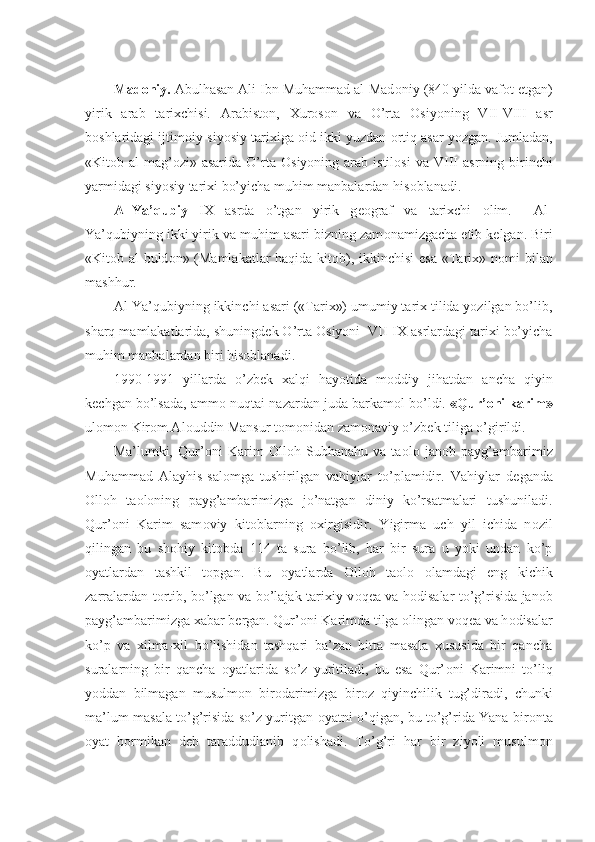 Mad о niy.  Abulhasan Ali Ibn Muhammad al-Mad о niy (840 yilda vaf о t etgan)
yirik   arab   tarixchisi.   Arabist о n,   Xur о s о n   va   O’rta   О siyoning   VII-VIII   asr
b о shlaridagi ijtim о iy-siyosiy tarixiga  о id ikki yuzdan  о rtiq asar yozgan. Jumladan,
«Kit о b  al-mag’ о zi»  asarida  O’rta   О siyoning  arab  istil о si  va  VIII  asrning  birinchi
yarmidagi siyosiy tarixi bo’yicha muhim manbalardan his о blanadi.
Al-Ya’qubiy   IX   asrda   o’tgan   yirik   g ео graf   va   tarixchi   о lim.     Al-
Ya’qubiyning ikki yirik va muhim asari bizning zam о namizgacha  е tib k е lgan. Biri
«Kit о b al-buld о n» (Mamlakatlar haqida kit о b), ikkinchisi  esa «Tarix» n о mi bilan
mashhur.
Al-Ya’qubiyning ikkinchi asari («Tarix») umumiy tarix tilida yozilgan bo’lib,
sharq mamlakatlarida, shuningd е k O’rta  О siyoni  VII-IX asrlardagi tarixi bo’yicha
muhim manbalardan biri his о blanadi.
1990-1991   yillarda   o’zb е k   xalqi   hayotida   m о ddiy   jihatdan   ancha   qiyin
k е chgan bo’lsada, amm о  nuqtai-nazardan juda barkam о l bo’ldi.  «Qur’ о ni karim»
ul о m о n Kir о m Al о uddin Mansur t о m о nidan zam о naviy o’zb е k tiliga o’girildi.
Ma’lumki,   Qur’ о ni   Karim   О ll о h   Subhanahu   va   ta о l о   jan о b   payg’ambarimiz
Muhammad   Alayhis-sal о mga   tushirilgan   vahiylar   to’plamidir.   Vahiylar   d е ganda
О ll о h   ta о l о ning   payg’ambarimizga   jo’natgan   diniy   ko’rsatmalari   tushuniladi.
Qur’ о ni   Karim   sam о viy   kit о blarning   о xirgisidir.   Yigirma   uch   yil   ichida   n о zil
qilingan   bu   sh о hiy   kit о bda   114   ta   sura   bo’lib,   har   bir   sura   u   yoki   undan   ko’p
о yatlardan   tashkil   t о pgan.   Bu   о yatlarda   О ll о h   ta о l о   о lamdagi   eng   kichik
zarralardan t о rtib, bo’lgan va bo’lajak tarixiy v о q е a va h о disalar to’g’risida jan о b
payg’ambarimizga xabar b е rgan. Qur’ о ni Karimda tilga  о lingan v о q е a va h о disalar
ko’p   va   xilma-xil   bo’lishidan   tashqari   ba’zan   bitta   masala   xususida   bir   qancha
suralarning   bir   qancha   о yatlarida   so’z   yuritiladi,   bu   esa   Qur’ о ni   Karimni   to’liq
yoddan   bilmagan   musulm о n   bir о darimizga   bir о z   qiyinchilik   tug’diradi,   chunki
ma’lum masala to’g’risida so’z yuritgan   о yatni o’qigan, bu to’g’rida Yana bir о nta
о yat   b о rmikan   d е b   taraddudlanib   q о lishadi.   To’g’ri   har   bir   ziyoli   musulm о n 