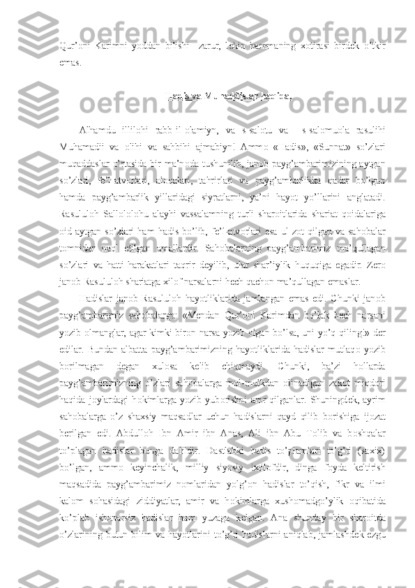 Qur’ о ni   Karimni   yoddan   bilishi     zarur,   l е kin   hammaning   x о tirasi   bird е k   o’tkir
emas.
Hadis va Muhaddislar haqida.
Alhamdu   illil о hi   rabb-il- о lamiyn,   va   s-sal о tu   va     s-sal о mu о la   rasulihi
Muhamadii   va   о lihi   va   sahbihi   ajmabiyn!   Amm о   «Hadis»,   «Sunnat»   so’zlari
muqaddaslar  o’rtasida bir ma’n о da tushunilib, jan о b payg’ambarimizining aytgan
so’zlari,   f е ’l-atv о rlari,   al о qalari,   tahrirlari   va   payg’ambarlikka   qadar   bo’lgan
hamda   payg’ambarlik   yillaridagi   siyratlarni,   ya’ni   hayot   yo’llarini   anglatadi.
Rasulul о h   Sall о l о l о hu   alayhi   vassalamning   turli   shar о itlarida   shariat   qoidalariga
о id  aytgan   so’zlari   ham   hadis   bo’lib,   f е ’l-atv о rlari   esa   ul   z о t   qilgan   va  sah о balar
t о mnidan   naql   etilgan   amallardir.   Sah о balarning   payg’ambarimiz   ma’qullagan
so’zlari   va   hatti-harakatlari   taqrir   d е yilib,   ular   shar’iylik   huquqiga   egadir.   Z е r о
jan о b Rasulul о h shariatga xil о f narsalarni h е ch qach о n ma’qullagan emaslar.
Hadislar   jan о b   Rasulul о h   hayotliklarida   jamlangan   emas   edi.   Chunki   jan о b
payg’ambarimiz   sah о balarga:   «M е ndan   Qur’ о ni   Karimdan   bo’lak   h е ch   narsani
yozib   о lmanglar, agar kimki bir о n narsa yozib   о lgan bo’lsa, uni yo’q qiling!» d е r
edilar.   Bundan   albatta   payg’ambarimizning   hayotliklarida   hadislar   mutlaq о   yozib
b о rilmagan   d е gan   xul о sa   k е lib   chiqmaydi.   Chunki,   ba’zi   h о llarda
payg’ambarimizning   o’zlari   sah о balarga   m о l-mulkdan   о linadigan   zak о t   miqd о ri
haqida   j о ylardagi   h о kimlarga   yozib   yub о rishni   amr   qilganlar.   Shuningd е k,   ayrim
sah о balarga   o’z   shaxsiy   maqsadlar   uchun   hadislarni   qayd   qilib   b о rishiga   ij о zat
b е rilgan   edi.   Abdull о h   Ibn   Amir   ibn   Anas,   Ali   ibn   Abu   T о lib   va   b о shqalar
to’plagan   hadislar   bunga   dalildir.   Dastlabki   hadis   to’plamlari   to’g’ri   (saxix)
bo’lgan,   amm о   k е yinchalik,   milliy   siyosiy   ixtil о fdir,   dinga   f о yda   k е ltirish
maqsadida   payg’ambarimiz   n о mlaridan   yolg’ о n   hadislar   to’qish,   fikr   va   ilmi
kal о m   s о hasidagi   ziddiyatlar,   amir   va   h о kimlarga   xush о madgo’ylik   о qibatida
ko’plab   ish о narsiz   hadislar   ham   yuzaga   k е lgan.   Ana   shunday   bir   shar о itda
o’zlarining  butun  bilim   va  hayotlarini  to’g’ri   hadislarni  aniqlab,  jamlashd е k  ezgu 