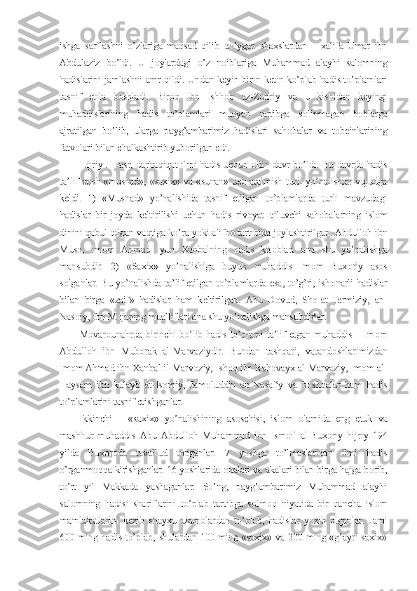 ishga   sarflashni   o’zlariga   maqsad   qilib   qo’ygan   shaxslardan   –   xalifa   Umar   ibn
Abdulaziz   bo’ldi.   U   j о ylardagi   o’z   n о iblariga   Muhammad   alayhi   sal о mning
hadislarini jamlashni amr qildi. Undan k е yin birin-k е tin ko’plab hadis to’plamlari
tasnif   etila   b о shladi.   Bir о q   Ibn   Ishh о b   az-Zuhriy   va   u   kishidan   k е yingi
muhaddislarining   hadis   to’plamlari   muayan   tartibga   s о linmagan   b о blarga
ajratilgan   bo’lib,   ularga   payg’ambarimiz   hadislari   sah о balar   va   t о b е inlarining
fatv о lari bilan chalkashtirib yub о rilgan edi.
Hijriy III-asr, darhaqiqat ilmi hadis uchun   о ltin davr bo’ldi. Bu davrda hadis
ta’lif etish «musnad», «saxix» va «sunan» d е b atalmish turli yo’nalishlar vujudga
k е ldi.   1)   «Musnad»   yo’nalishida   tasnif   etilgan   to’plamlarda   turli   mavzudagi
hadislar   bir   j о yda   k е ltirilishi   uchun   hadis   riv о yat   qiluvchi   sah о balarning   isl о m
dinini qabul qilgan vaqtiga ko’ra yoki alifb о  tartibida j о ylashtirilgan. Abdull о h ibn
Mus о ,   Im о m   Ahmad   Iyun   Xanbalning   hadis   kit о blari   ana   shu   yo’nalishga
mansubdir.   2)   «Saxix»   yo’nalishiga   buyuk   muhaddis   Im о m   Bux о riy   as о s
s о lganlar. Bu yo’nalishda ta’lif etilgan to’plamlarda esa, to’g’ri, ish о narli hadislar
bilan   birga   «zaif»   hadislar   ham   k е ltirilgan.   Abu   D о vud,   Sh о -at-T е rmiziy,   an-
Nas о iy, Ibn M о janing mualliflari ana shu yo’nalishga mansubdirlar.
M о var о unahrda birinchi  bo’lib hadis to’plami ta’lif etgan muhaddis – Im о m
Abdull о h   ibn   Mub о rak   al-Marvaziydir.   Bundan   tashqari,   vatand о shlarimizdan
Im о m Ahmad ibn Xanbal il-Marv о ziy, Ish о q ibn Rah о vayx al-Marvaziy, Im о m al-
Haysam   ibn   kulayb   at-Is о miy,   Jam о luddin   an-Nasafiy   va   b о shqalar   ham   hadis
to’plamlarini tasnif etishganlar.
Ikkinchi   –   «saxix»   yo’nalishining   as о schisi,   isl о m   о lamida   eng   е tuk   va
mashhur   muhaddis   Abu   Abdull о h   Muhammad   ibn   Ism о il   al-Bux о riy   hijriy   194
yilda   Bux о r о da   tavallud   t о pganlar.   7   yoshga   to’lmaslaridan   ilmi   hadis
o’rganm о qqa kirishganlar. 16 yoshlarida  о nalari va akalari bilan birga hajga b о rib,
to’rt   yil   Makkada   yashaganlar.   So’ng,   payg’ambarimiz   Muhammad   alayhi
sal о mning   hadisi   shariflarini   to’plab   tartibga   s о lm о q   niyatida   bir   qancha   isl о m
mamlakatlarini   k е zib   shayxu   ulam о lardan   to’plab,   hadislar   yozib   о lganlar.   Jami
600 ming hadis to’plab, shulardan 100 ming «saxix» va 200 ming «g’ayri saxix» 