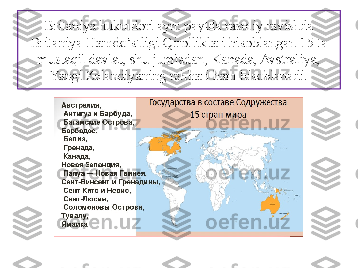 Britaniya hukmdori ayni paytda rasmiy ravishda 
Britaniya Hamdo‘stligi Qirolliklari hi soblangan 15 ta 
mustaqil davlat, shu jumladan, Kanada, Avstraliya, 
Yangi Zelandiyaning rahbari ham hisoblanadi. 